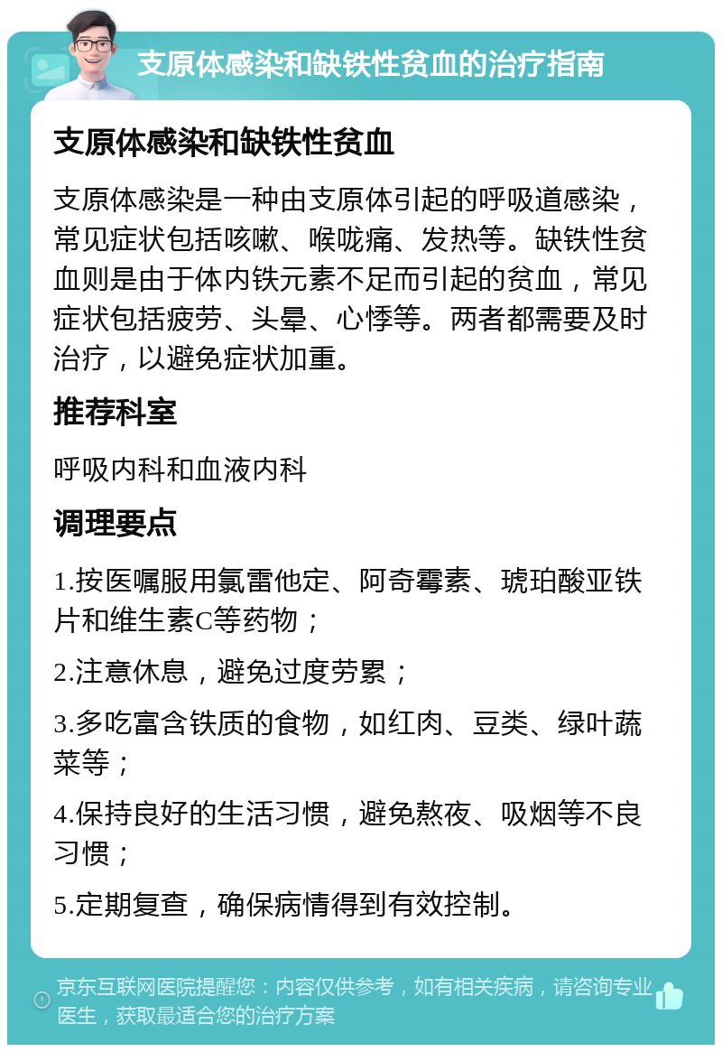 支原体感染和缺铁性贫血的治疗指南 支原体感染和缺铁性贫血 支原体感染是一种由支原体引起的呼吸道感染，常见症状包括咳嗽、喉咙痛、发热等。缺铁性贫血则是由于体内铁元素不足而引起的贫血，常见症状包括疲劳、头晕、心悸等。两者都需要及时治疗，以避免症状加重。 推荐科室 呼吸内科和血液内科 调理要点 1.按医嘱服用氯雷他定、阿奇霉素、琥珀酸亚铁片和维生素C等药物； 2.注意休息，避免过度劳累； 3.多吃富含铁质的食物，如红肉、豆类、绿叶蔬菜等； 4.保持良好的生活习惯，避免熬夜、吸烟等不良习惯； 5.定期复查，确保病情得到有效控制。