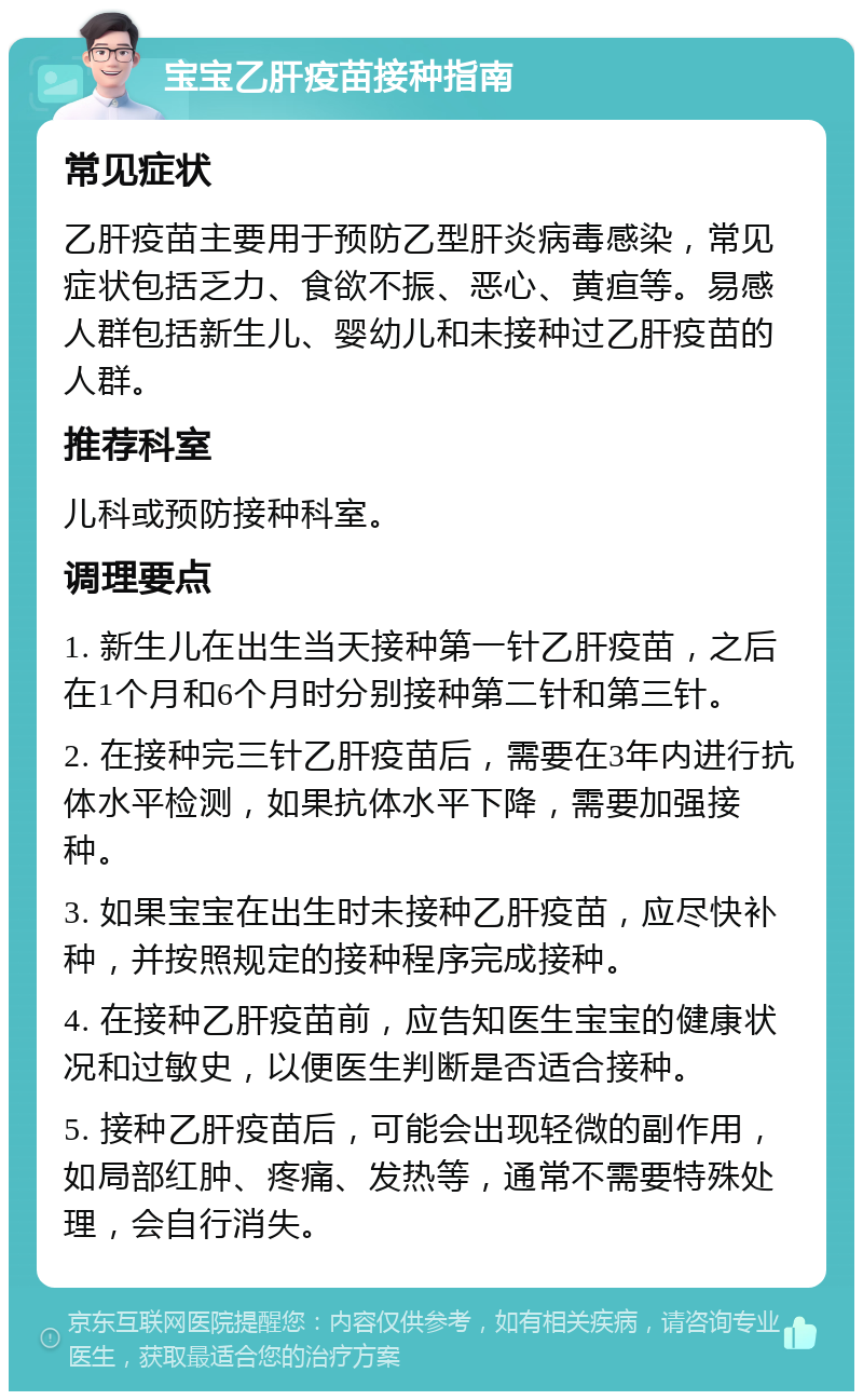 宝宝乙肝疫苗接种指南 常见症状 乙肝疫苗主要用于预防乙型肝炎病毒感染，常见症状包括乏力、食欲不振、恶心、黄疸等。易感人群包括新生儿、婴幼儿和未接种过乙肝疫苗的人群。 推荐科室 儿科或预防接种科室。 调理要点 1. 新生儿在出生当天接种第一针乙肝疫苗，之后在1个月和6个月时分别接种第二针和第三针。 2. 在接种完三针乙肝疫苗后，需要在3年内进行抗体水平检测，如果抗体水平下降，需要加强接种。 3. 如果宝宝在出生时未接种乙肝疫苗，应尽快补种，并按照规定的接种程序完成接种。 4. 在接种乙肝疫苗前，应告知医生宝宝的健康状况和过敏史，以便医生判断是否适合接种。 5. 接种乙肝疫苗后，可能会出现轻微的副作用，如局部红肿、疼痛、发热等，通常不需要特殊处理，会自行消失。