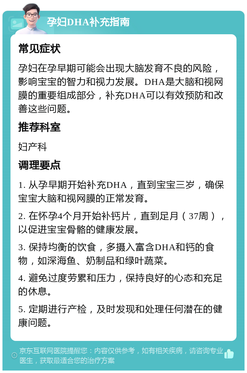 孕妇DHA补充指南 常见症状 孕妇在孕早期可能会出现大脑发育不良的风险，影响宝宝的智力和视力发展。DHA是大脑和视网膜的重要组成部分，补充DHA可以有效预防和改善这些问题。 推荐科室 妇产科 调理要点 1. 从孕早期开始补充DHA，直到宝宝三岁，确保宝宝大脑和视网膜的正常发育。 2. 在怀孕4个月开始补钙片，直到足月（37周），以促进宝宝骨骼的健康发展。 3. 保持均衡的饮食，多摄入富含DHA和钙的食物，如深海鱼、奶制品和绿叶蔬菜。 4. 避免过度劳累和压力，保持良好的心态和充足的休息。 5. 定期进行产检，及时发现和处理任何潜在的健康问题。