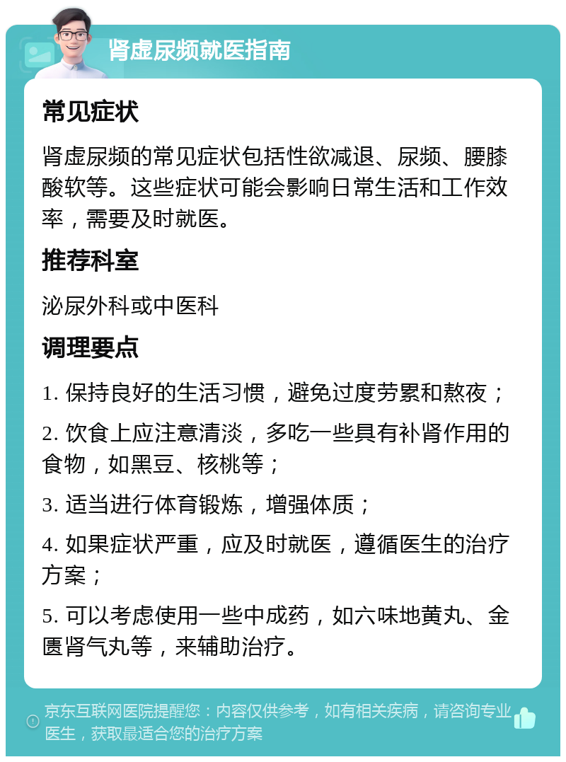 肾虚尿频就医指南 常见症状 肾虚尿频的常见症状包括性欲减退、尿频、腰膝酸软等。这些症状可能会影响日常生活和工作效率，需要及时就医。 推荐科室 泌尿外科或中医科 调理要点 1. 保持良好的生活习惯，避免过度劳累和熬夜； 2. 饮食上应注意清淡，多吃一些具有补肾作用的食物，如黑豆、核桃等； 3. 适当进行体育锻炼，增强体质； 4. 如果症状严重，应及时就医，遵循医生的治疗方案； 5. 可以考虑使用一些中成药，如六味地黄丸、金匮肾气丸等，来辅助治疗。