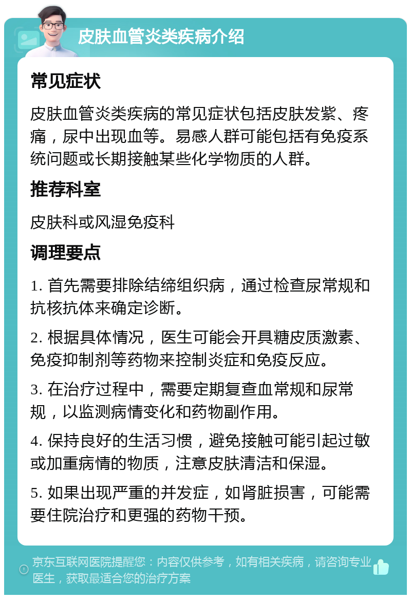 皮肤血管炎类疾病介绍 常见症状 皮肤血管炎类疾病的常见症状包括皮肤发紫、疼痛，尿中出现血等。易感人群可能包括有免疫系统问题或长期接触某些化学物质的人群。 推荐科室 皮肤科或风湿免疫科 调理要点 1. 首先需要排除结缔组织病，通过检查尿常规和抗核抗体来确定诊断。 2. 根据具体情况，医生可能会开具糖皮质激素、免疫抑制剂等药物来控制炎症和免疫反应。 3. 在治疗过程中，需要定期复查血常规和尿常规，以监测病情变化和药物副作用。 4. 保持良好的生活习惯，避免接触可能引起过敏或加重病情的物质，注意皮肤清洁和保湿。 5. 如果出现严重的并发症，如肾脏损害，可能需要住院治疗和更强的药物干预。