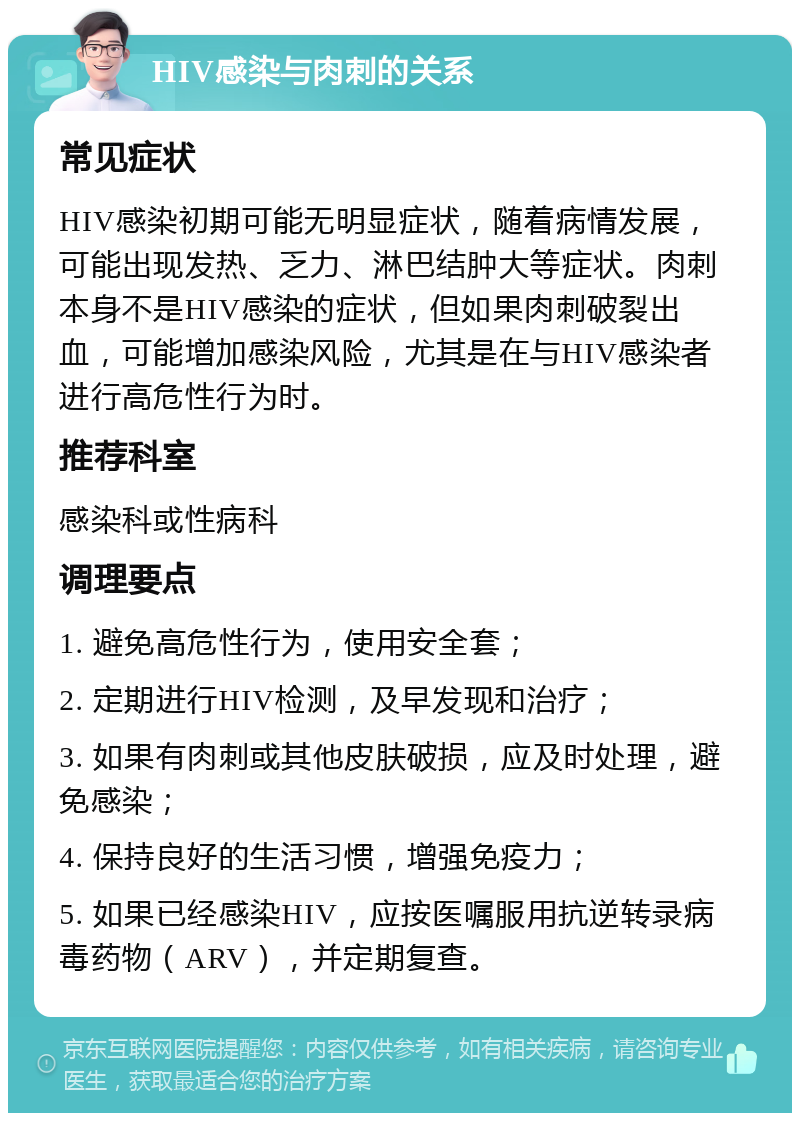 HIV感染与肉刺的关系 常见症状 HIV感染初期可能无明显症状，随着病情发展，可能出现发热、乏力、淋巴结肿大等症状。肉刺本身不是HIV感染的症状，但如果肉刺破裂出血，可能增加感染风险，尤其是在与HIV感染者进行高危性行为时。 推荐科室 感染科或性病科 调理要点 1. 避免高危性行为，使用安全套； 2. 定期进行HIV检测，及早发现和治疗； 3. 如果有肉刺或其他皮肤破损，应及时处理，避免感染； 4. 保持良好的生活习惯，增强免疫力； 5. 如果已经感染HIV，应按医嘱服用抗逆转录病毒药物（ARV），并定期复查。