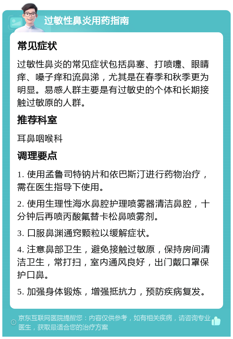 过敏性鼻炎用药指南 常见症状 过敏性鼻炎的常见症状包括鼻塞、打喷嚏、眼睛痒、嗓子痒和流鼻涕，尤其是在春季和秋季更为明显。易感人群主要是有过敏史的个体和长期接触过敏原的人群。 推荐科室 耳鼻咽喉科 调理要点 1. 使用孟鲁司特钠片和依巴斯汀进行药物治疗，需在医生指导下使用。 2. 使用生理性海水鼻腔护理喷雾器清洁鼻腔，十分钟后再喷丙酸氟替卡松鼻喷雾剂。 3. 口服鼻渊通窍颗粒以缓解症状。 4. 注意鼻部卫生，避免接触过敏原，保持房间清洁卫生，常打扫，室内通风良好，出门戴口罩保护口鼻。 5. 加强身体锻炼，增强抵抗力，预防疾病复发。