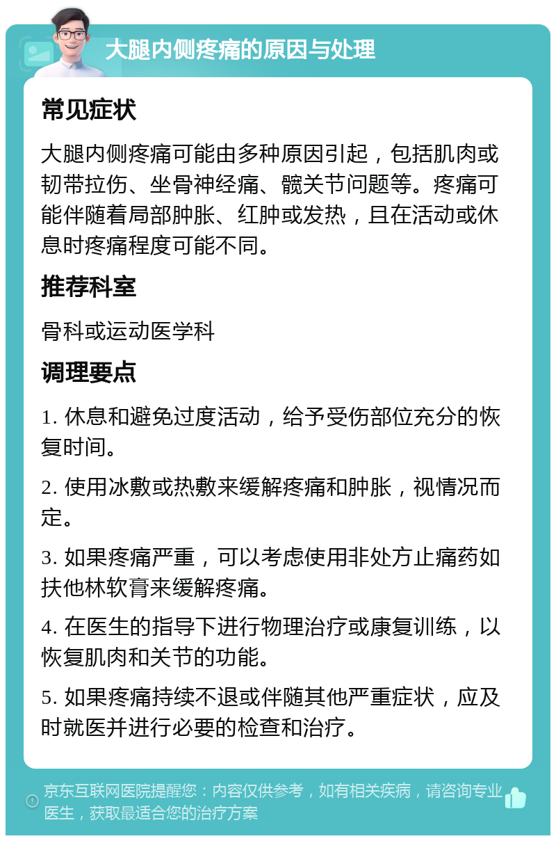 大腿内侧疼痛的原因与处理 常见症状 大腿内侧疼痛可能由多种原因引起，包括肌肉或韧带拉伤、坐骨神经痛、髋关节问题等。疼痛可能伴随着局部肿胀、红肿或发热，且在活动或休息时疼痛程度可能不同。 推荐科室 骨科或运动医学科 调理要点 1. 休息和避免过度活动，给予受伤部位充分的恢复时间。 2. 使用冰敷或热敷来缓解疼痛和肿胀，视情况而定。 3. 如果疼痛严重，可以考虑使用非处方止痛药如扶他林软膏来缓解疼痛。 4. 在医生的指导下进行物理治疗或康复训练，以恢复肌肉和关节的功能。 5. 如果疼痛持续不退或伴随其他严重症状，应及时就医并进行必要的检查和治疗。