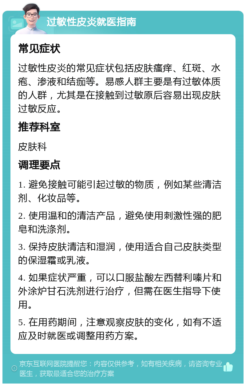 过敏性皮炎就医指南 常见症状 过敏性皮炎的常见症状包括皮肤瘙痒、红斑、水疱、渗液和结痂等。易感人群主要是有过敏体质的人群，尤其是在接触到过敏原后容易出现皮肤过敏反应。 推荐科室 皮肤科 调理要点 1. 避免接触可能引起过敏的物质，例如某些清洁剂、化妆品等。 2. 使用温和的清洁产品，避免使用刺激性强的肥皂和洗涤剂。 3. 保持皮肤清洁和湿润，使用适合自己皮肤类型的保湿霜或乳液。 4. 如果症状严重，可以口服盐酸左西替利嗪片和外涂炉甘石洗剂进行治疗，但需在医生指导下使用。 5. 在用药期间，注意观察皮肤的变化，如有不适应及时就医或调整用药方案。