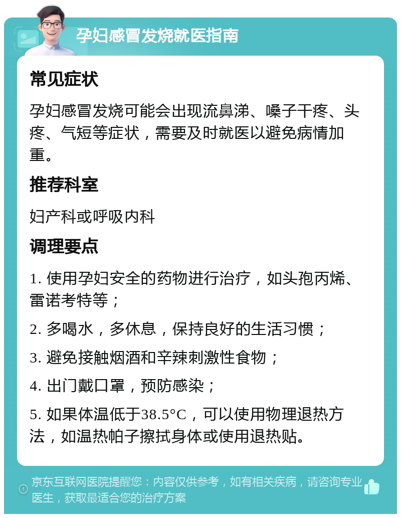 孕妇感冒发烧就医指南 常见症状 孕妇感冒发烧可能会出现流鼻涕、嗓子干疼、头疼、气短等症状，需要及时就医以避免病情加重。 推荐科室 妇产科或呼吸内科 调理要点 1. 使用孕妇安全的药物进行治疗，如头孢丙烯、雷诺考特等； 2. 多喝水，多休息，保持良好的生活习惯； 3. 避免接触烟酒和辛辣刺激性食物； 4. 出门戴口罩，预防感染； 5. 如果体温低于38.5°C，可以使用物理退热方法，如温热帕子擦拭身体或使用退热贴。