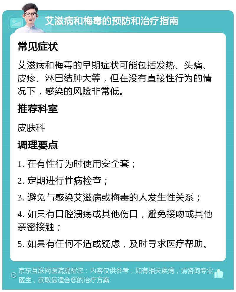 艾滋病和梅毒的预防和治疗指南 常见症状 艾滋病和梅毒的早期症状可能包括发热、头痛、皮疹、淋巴结肿大等，但在没有直接性行为的情况下，感染的风险非常低。 推荐科室 皮肤科 调理要点 1. 在有性行为时使用安全套； 2. 定期进行性病检查； 3. 避免与感染艾滋病或梅毒的人发生性关系； 4. 如果有口腔溃疡或其他伤口，避免接吻或其他亲密接触； 5. 如果有任何不适或疑虑，及时寻求医疗帮助。