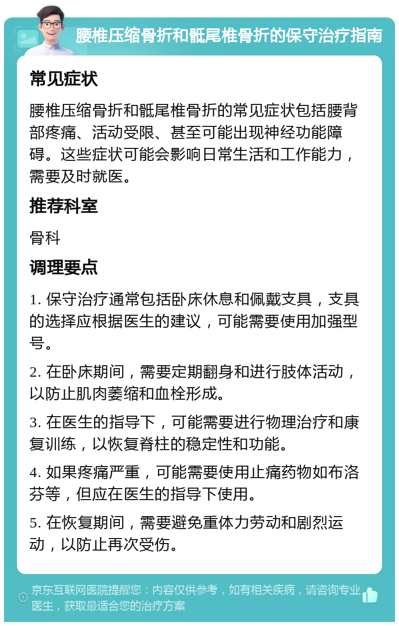 腰椎压缩骨折和骶尾椎骨折的保守治疗指南 常见症状 腰椎压缩骨折和骶尾椎骨折的常见症状包括腰背部疼痛、活动受限、甚至可能出现神经功能障碍。这些症状可能会影响日常生活和工作能力，需要及时就医。 推荐科室 骨科 调理要点 1. 保守治疗通常包括卧床休息和佩戴支具，支具的选择应根据医生的建议，可能需要使用加强型号。 2. 在卧床期间，需要定期翻身和进行肢体活动，以防止肌肉萎缩和血栓形成。 3. 在医生的指导下，可能需要进行物理治疗和康复训练，以恢复脊柱的稳定性和功能。 4. 如果疼痛严重，可能需要使用止痛药物如布洛芬等，但应在医生的指导下使用。 5. 在恢复期间，需要避免重体力劳动和剧烈运动，以防止再次受伤。