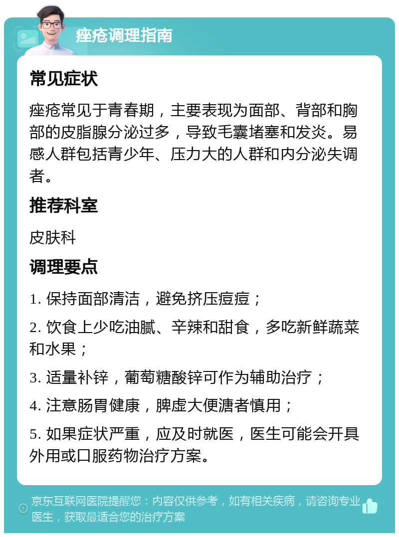 痤疮调理指南 常见症状 痤疮常见于青春期，主要表现为面部、背部和胸部的皮脂腺分泌过多，导致毛囊堵塞和发炎。易感人群包括青少年、压力大的人群和内分泌失调者。 推荐科室 皮肤科 调理要点 1. 保持面部清洁，避免挤压痘痘； 2. 饮食上少吃油腻、辛辣和甜食，多吃新鲜蔬菜和水果； 3. 适量补锌，葡萄糖酸锌可作为辅助治疗； 4. 注意肠胃健康，脾虚大便溏者慎用； 5. 如果症状严重，应及时就医，医生可能会开具外用或口服药物治疗方案。