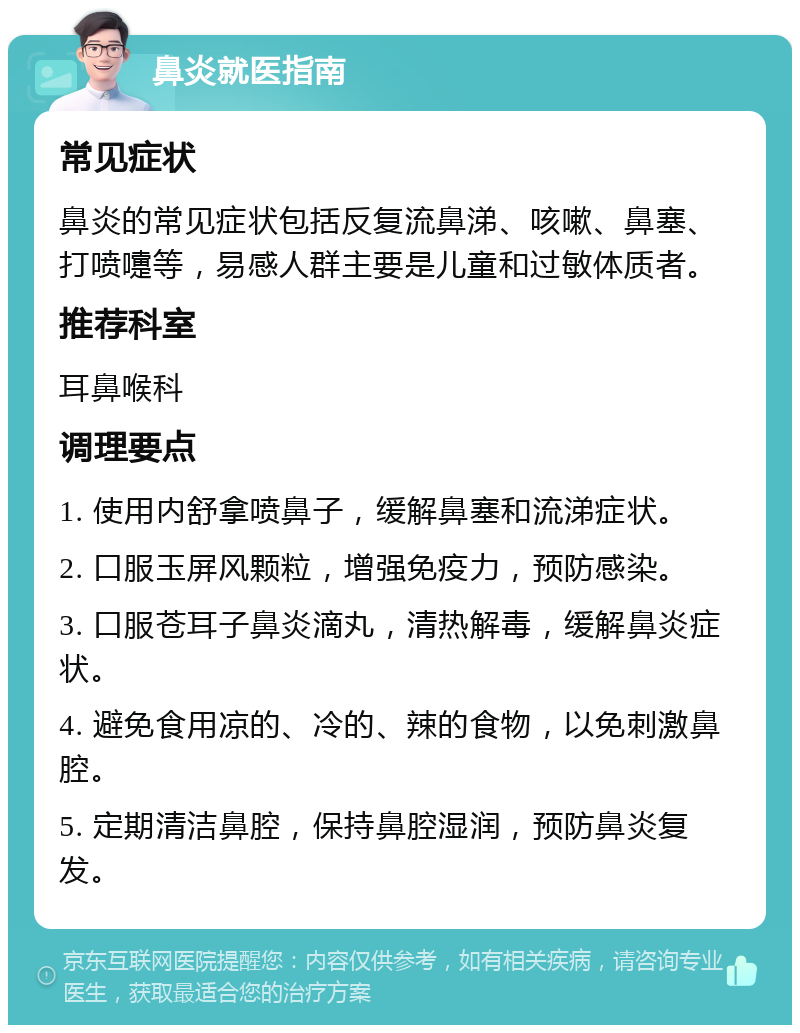 鼻炎就医指南 常见症状 鼻炎的常见症状包括反复流鼻涕、咳嗽、鼻塞、打喷嚏等，易感人群主要是儿童和过敏体质者。 推荐科室 耳鼻喉科 调理要点 1. 使用内舒拿喷鼻子，缓解鼻塞和流涕症状。 2. 口服玉屏风颗粒，增强免疫力，预防感染。 3. 口服苍耳子鼻炎滴丸，清热解毒，缓解鼻炎症状。 4. 避免食用凉的、冷的、辣的食物，以免刺激鼻腔。 5. 定期清洁鼻腔，保持鼻腔湿润，预防鼻炎复发。