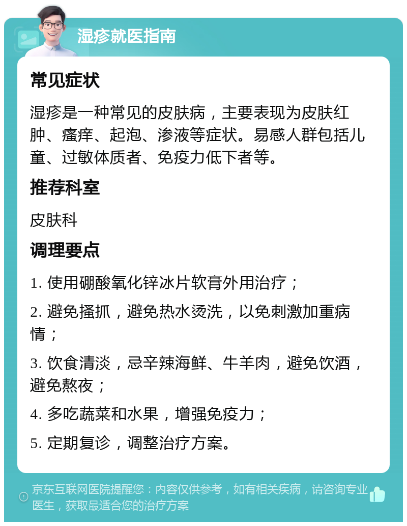 湿疹就医指南 常见症状 湿疹是一种常见的皮肤病，主要表现为皮肤红肿、瘙痒、起泡、渗液等症状。易感人群包括儿童、过敏体质者、免疫力低下者等。 推荐科室 皮肤科 调理要点 1. 使用硼酸氧化锌冰片软膏外用治疗； 2. 避免搔抓，避免热水烫洗，以免刺激加重病情； 3. 饮食清淡，忌辛辣海鲜、牛羊肉，避免饮酒，避免熬夜； 4. 多吃蔬菜和水果，增强免疫力； 5. 定期复诊，调整治疗方案。