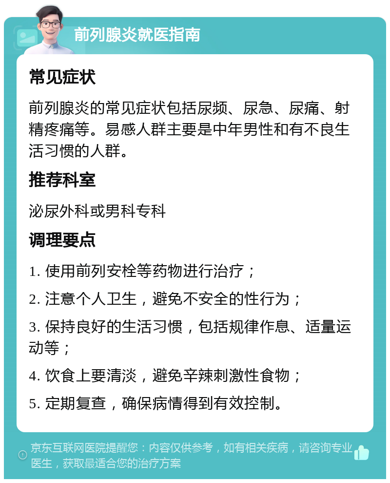 前列腺炎就医指南 常见症状 前列腺炎的常见症状包括尿频、尿急、尿痛、射精疼痛等。易感人群主要是中年男性和有不良生活习惯的人群。 推荐科室 泌尿外科或男科专科 调理要点 1. 使用前列安栓等药物进行治疗； 2. 注意个人卫生，避免不安全的性行为； 3. 保持良好的生活习惯，包括规律作息、适量运动等； 4. 饮食上要清淡，避免辛辣刺激性食物； 5. 定期复查，确保病情得到有效控制。