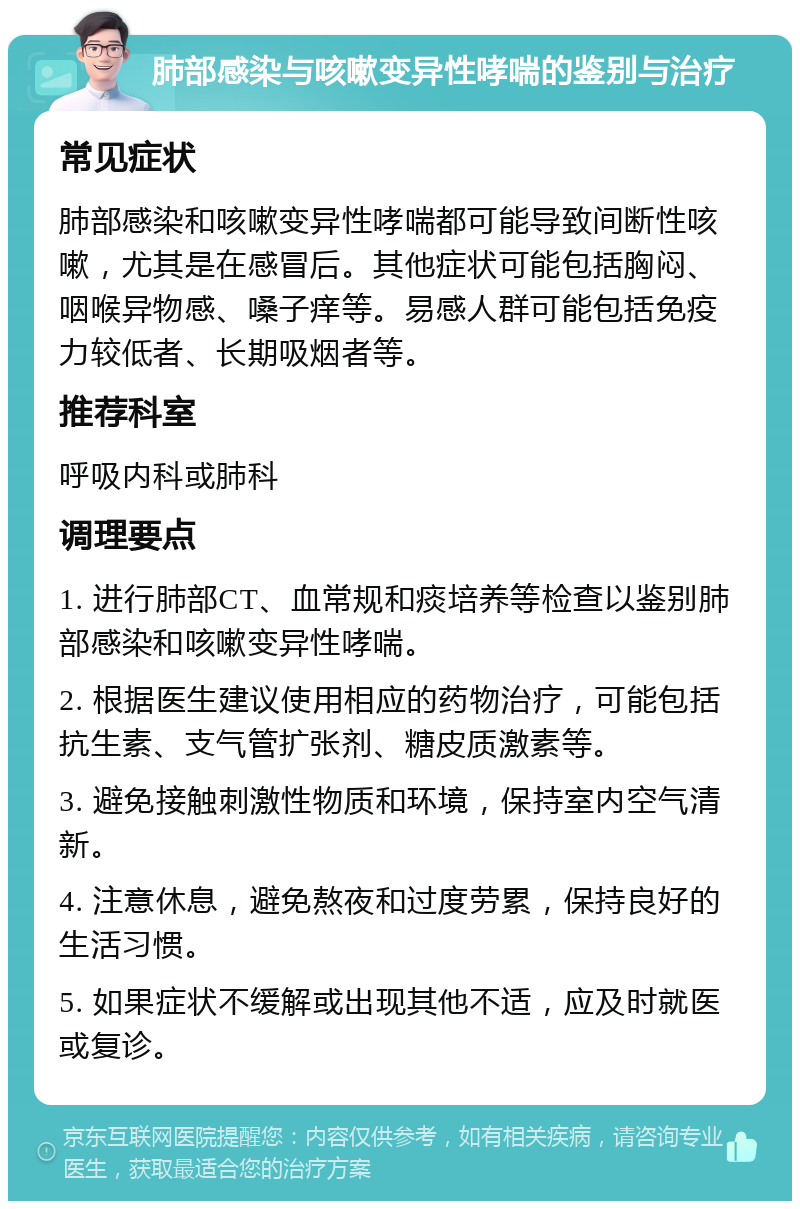 肺部感染与咳嗽变异性哮喘的鉴别与治疗 常见症状 肺部感染和咳嗽变异性哮喘都可能导致间断性咳嗽，尤其是在感冒后。其他症状可能包括胸闷、咽喉异物感、嗓子痒等。易感人群可能包括免疫力较低者、长期吸烟者等。 推荐科室 呼吸内科或肺科 调理要点 1. 进行肺部CT、血常规和痰培养等检查以鉴别肺部感染和咳嗽变异性哮喘。 2. 根据医生建议使用相应的药物治疗，可能包括抗生素、支气管扩张剂、糖皮质激素等。 3. 避免接触刺激性物质和环境，保持室内空气清新。 4. 注意休息，避免熬夜和过度劳累，保持良好的生活习惯。 5. 如果症状不缓解或出现其他不适，应及时就医或复诊。