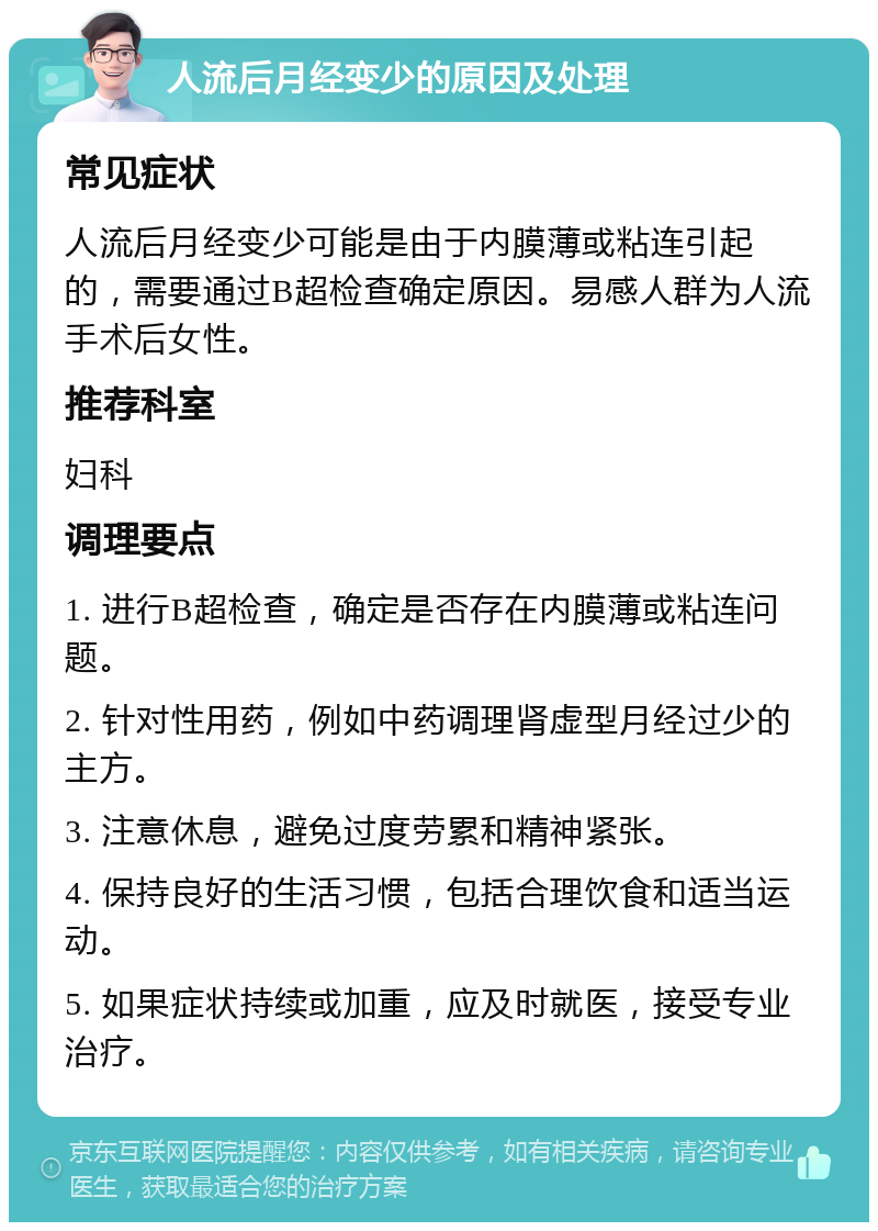 人流后月经变少的原因及处理 常见症状 人流后月经变少可能是由于内膜薄或粘连引起的，需要通过B超检查确定原因。易感人群为人流手术后女性。 推荐科室 妇科 调理要点 1. 进行B超检查，确定是否存在内膜薄或粘连问题。 2. 针对性用药，例如中药调理肾虚型月经过少的主方。 3. 注意休息，避免过度劳累和精神紧张。 4. 保持良好的生活习惯，包括合理饮食和适当运动。 5. 如果症状持续或加重，应及时就医，接受专业治疗。