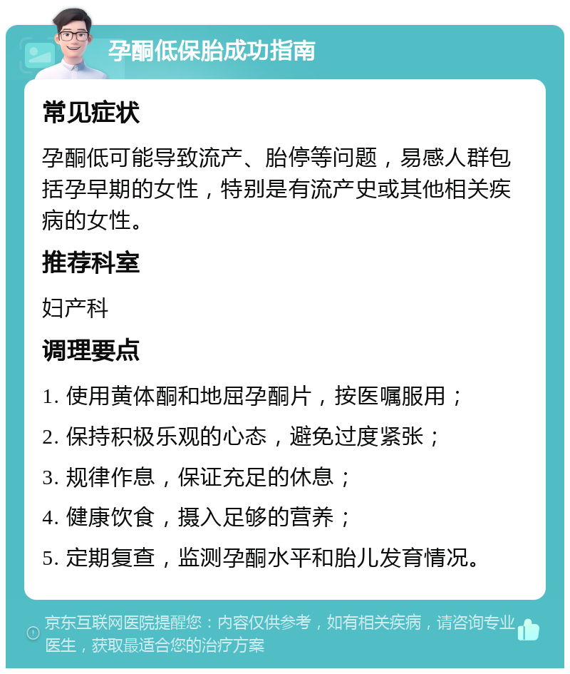 孕酮低保胎成功指南 常见症状 孕酮低可能导致流产、胎停等问题，易感人群包括孕早期的女性，特别是有流产史或其他相关疾病的女性。 推荐科室 妇产科 调理要点 1. 使用黄体酮和地屈孕酮片，按医嘱服用； 2. 保持积极乐观的心态，避免过度紧张； 3. 规律作息，保证充足的休息； 4. 健康饮食，摄入足够的营养； 5. 定期复查，监测孕酮水平和胎儿发育情况。