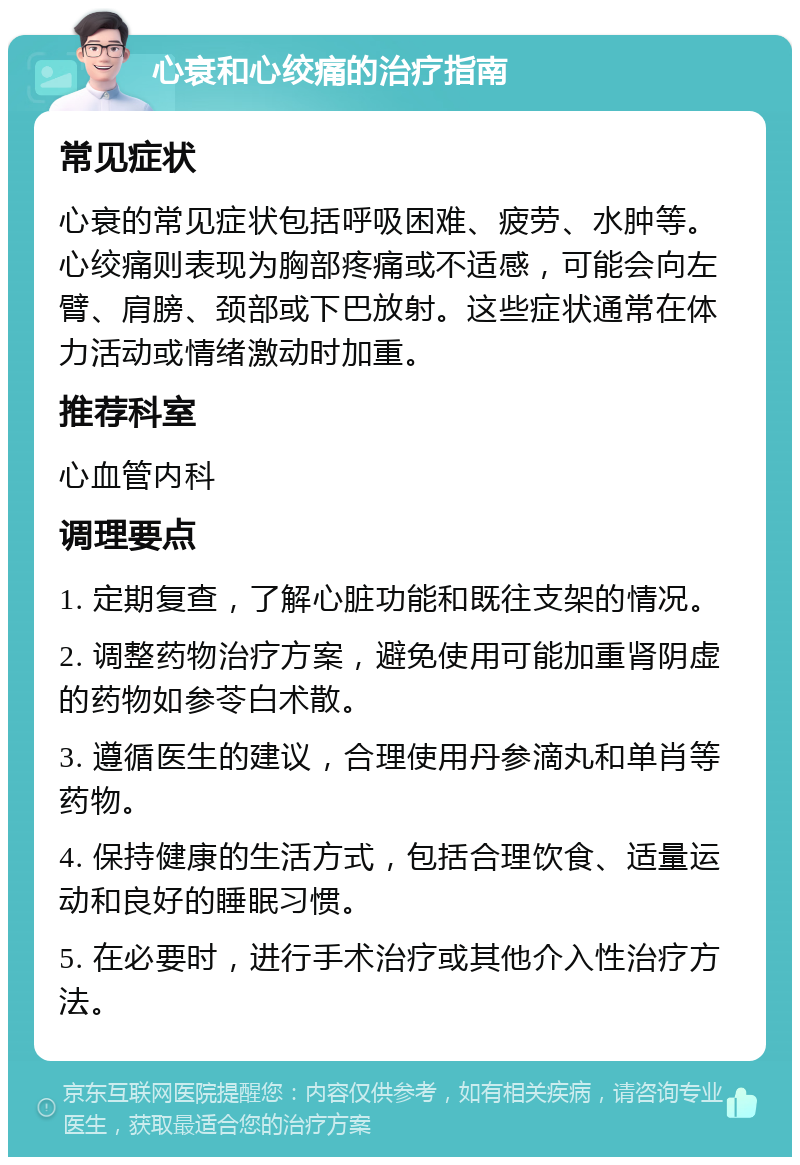 心衰和心绞痛的治疗指南 常见症状 心衰的常见症状包括呼吸困难、疲劳、水肿等。心绞痛则表现为胸部疼痛或不适感，可能会向左臂、肩膀、颈部或下巴放射。这些症状通常在体力活动或情绪激动时加重。 推荐科室 心血管内科 调理要点 1. 定期复查，了解心脏功能和既往支架的情况。 2. 调整药物治疗方案，避免使用可能加重肾阴虚的药物如参苓白术散。 3. 遵循医生的建议，合理使用丹参滴丸和单肖等药物。 4. 保持健康的生活方式，包括合理饮食、适量运动和良好的睡眠习惯。 5. 在必要时，进行手术治疗或其他介入性治疗方法。