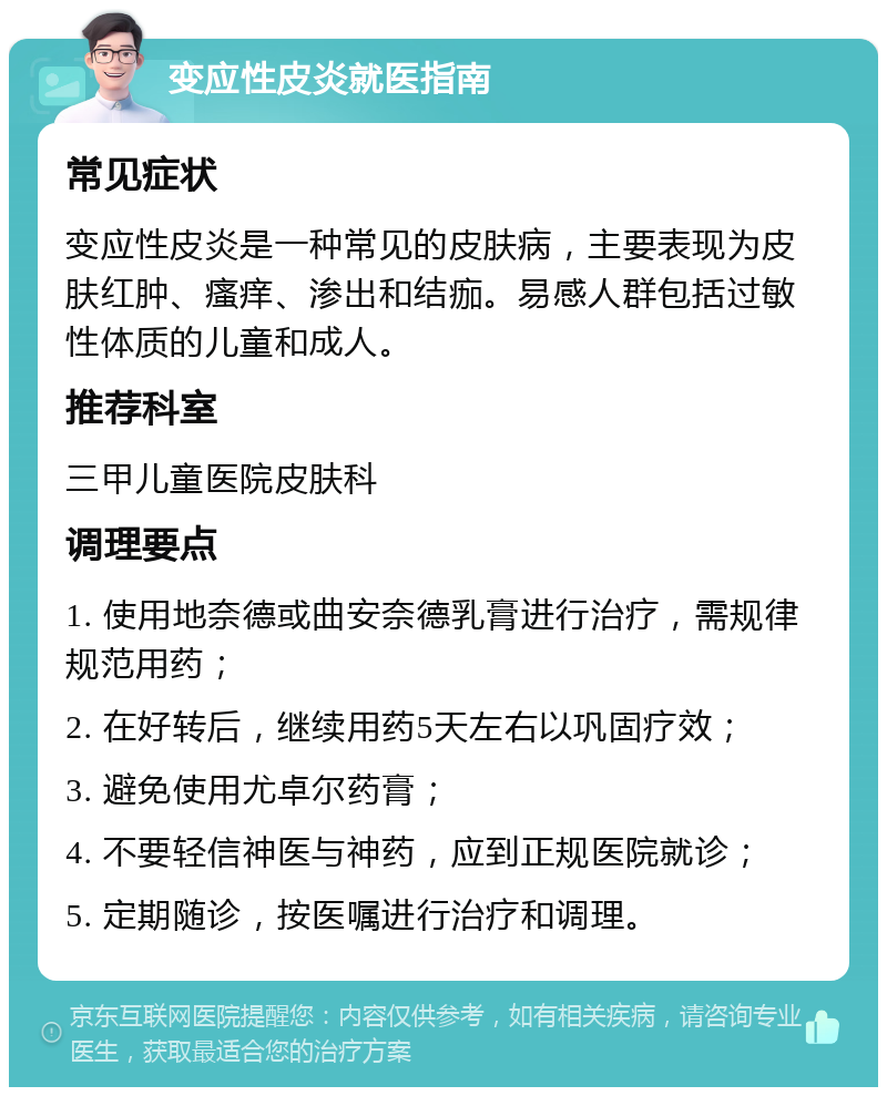 变应性皮炎就医指南 常见症状 变应性皮炎是一种常见的皮肤病，主要表现为皮肤红肿、瘙痒、渗出和结痂。易感人群包括过敏性体质的儿童和成人。 推荐科室 三甲儿童医院皮肤科 调理要点 1. 使用地奈德或曲安奈德乳膏进行治疗，需规律规范用药； 2. 在好转后，继续用药5天左右以巩固疗效； 3. 避免使用尤卓尔药膏； 4. 不要轻信神医与神药，应到正规医院就诊； 5. 定期随诊，按医嘱进行治疗和调理。