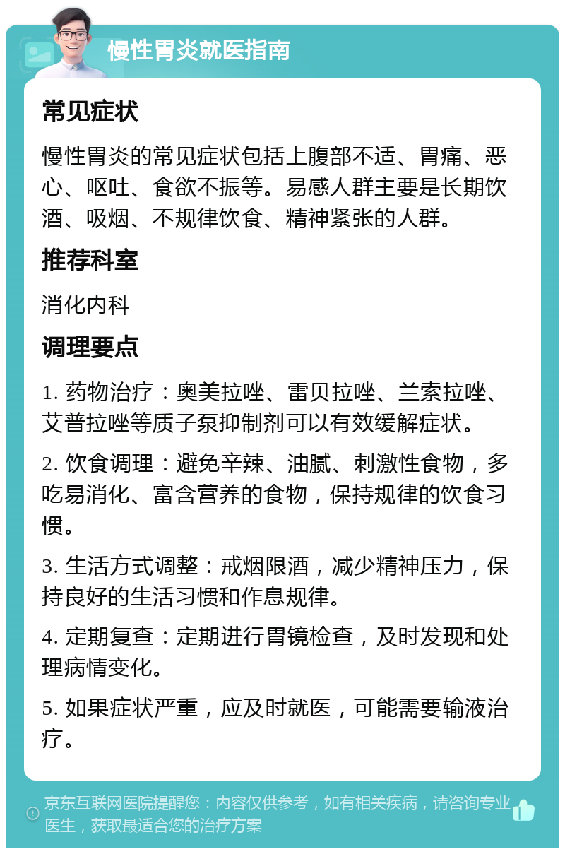 慢性胃炎就医指南 常见症状 慢性胃炎的常见症状包括上腹部不适、胃痛、恶心、呕吐、食欲不振等。易感人群主要是长期饮酒、吸烟、不规律饮食、精神紧张的人群。 推荐科室 消化内科 调理要点 1. 药物治疗：奥美拉唑、雷贝拉唑、兰索拉唑、艾普拉唑等质子泵抑制剂可以有效缓解症状。 2. 饮食调理：避免辛辣、油腻、刺激性食物，多吃易消化、富含营养的食物，保持规律的饮食习惯。 3. 生活方式调整：戒烟限酒，减少精神压力，保持良好的生活习惯和作息规律。 4. 定期复查：定期进行胃镜检查，及时发现和处理病情变化。 5. 如果症状严重，应及时就医，可能需要输液治疗。