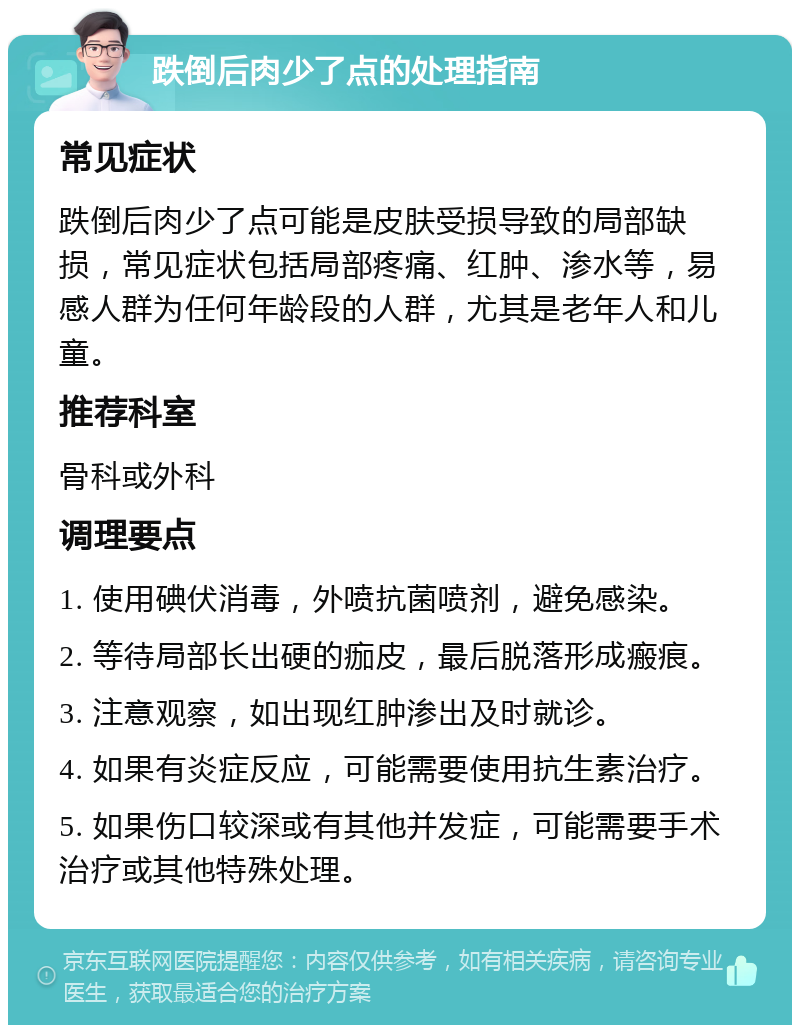 跌倒后肉少了点的处理指南 常见症状 跌倒后肉少了点可能是皮肤受损导致的局部缺损，常见症状包括局部疼痛、红肿、渗水等，易感人群为任何年龄段的人群，尤其是老年人和儿童。 推荐科室 骨科或外科 调理要点 1. 使用碘伏消毒，外喷抗菌喷剂，避免感染。 2. 等待局部长出硬的痂皮，最后脱落形成瘢痕。 3. 注意观察，如出现红肿渗出及时就诊。 4. 如果有炎症反应，可能需要使用抗生素治疗。 5. 如果伤口较深或有其他并发症，可能需要手术治疗或其他特殊处理。