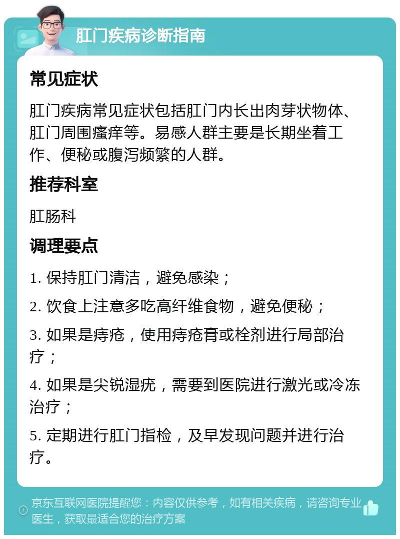 肛门疾病诊断指南 常见症状 肛门疾病常见症状包括肛门内长出肉芽状物体、肛门周围瘙痒等。易感人群主要是长期坐着工作、便秘或腹泻频繁的人群。 推荐科室 肛肠科 调理要点 1. 保持肛门清洁，避免感染； 2. 饮食上注意多吃高纤维食物，避免便秘； 3. 如果是痔疮，使用痔疮膏或栓剂进行局部治疗； 4. 如果是尖锐湿疣，需要到医院进行激光或冷冻治疗； 5. 定期进行肛门指检，及早发现问题并进行治疗。