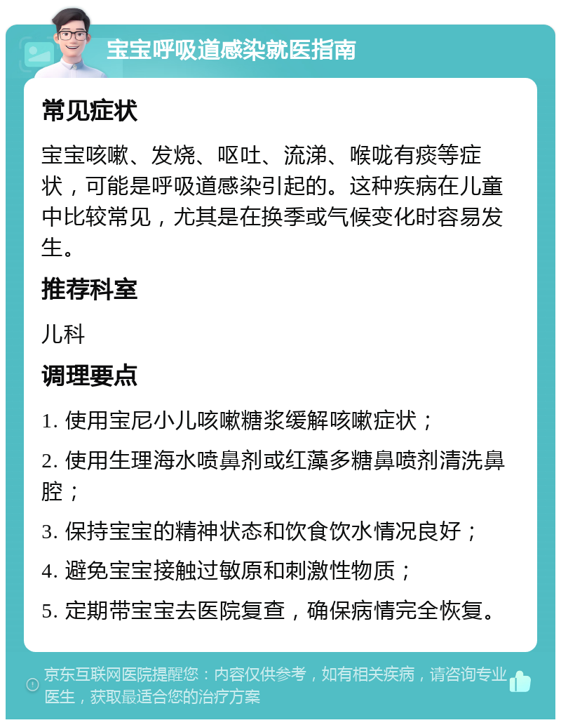 宝宝呼吸道感染就医指南 常见症状 宝宝咳嗽、发烧、呕吐、流涕、喉咙有痰等症状，可能是呼吸道感染引起的。这种疾病在儿童中比较常见，尤其是在换季或气候变化时容易发生。 推荐科室 儿科 调理要点 1. 使用宝尼小儿咳嗽糖浆缓解咳嗽症状； 2. 使用生理海水喷鼻剂或红藻多糖鼻喷剂清洗鼻腔； 3. 保持宝宝的精神状态和饮食饮水情况良好； 4. 避免宝宝接触过敏原和刺激性物质； 5. 定期带宝宝去医院复查，确保病情完全恢复。