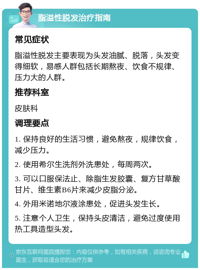 脂溢性脱发治疗指南 常见症状 脂溢性脱发主要表现为头发油腻、脱落，头发变得细软，易感人群包括长期熬夜、饮食不规律、压力大的人群。 推荐科室 皮肤科 调理要点 1. 保持良好的生活习惯，避免熬夜，规律饮食，减少压力。 2. 使用希尔生洗剂外洗患处，每周两次。 3. 可以口服保法止、除脂生发胶囊、复方甘草酸甘片、维生素B6片来减少皮脂分泌。 4. 外用米诺地尔液涂患处，促进头发生长。 5. 注意个人卫生，保持头皮清洁，避免过度使用热工具造型头发。