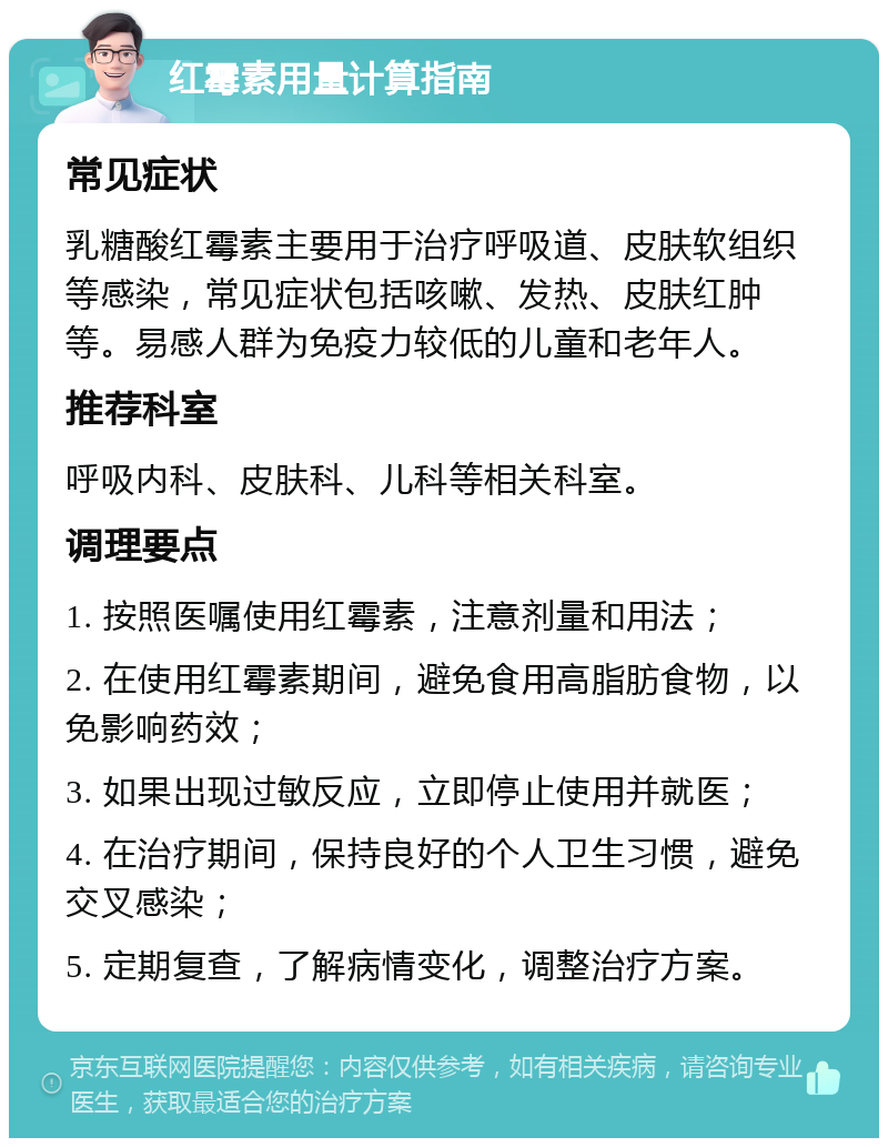 红霉素用量计算指南 常见症状 乳糖酸红霉素主要用于治疗呼吸道、皮肤软组织等感染，常见症状包括咳嗽、发热、皮肤红肿等。易感人群为免疫力较低的儿童和老年人。 推荐科室 呼吸内科、皮肤科、儿科等相关科室。 调理要点 1. 按照医嘱使用红霉素，注意剂量和用法； 2. 在使用红霉素期间，避免食用高脂肪食物，以免影响药效； 3. 如果出现过敏反应，立即停止使用并就医； 4. 在治疗期间，保持良好的个人卫生习惯，避免交叉感染； 5. 定期复查，了解病情变化，调整治疗方案。