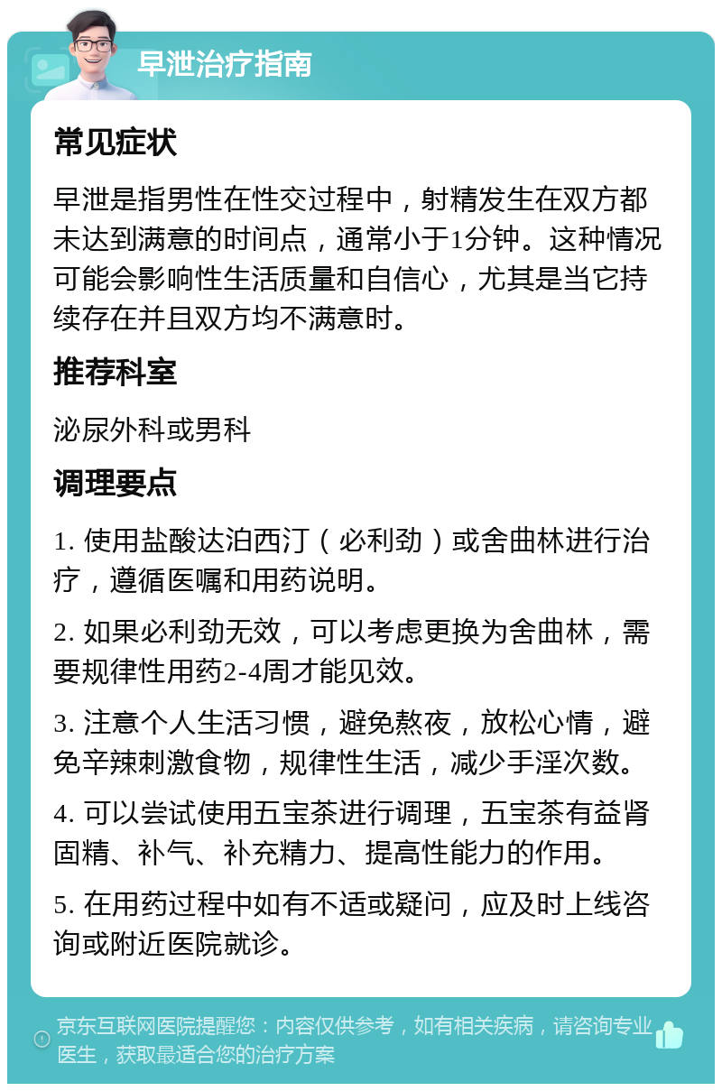 早泄治疗指南 常见症状 早泄是指男性在性交过程中，射精发生在双方都未达到满意的时间点，通常小于1分钟。这种情况可能会影响性生活质量和自信心，尤其是当它持续存在并且双方均不满意时。 推荐科室 泌尿外科或男科 调理要点 1. 使用盐酸达泊西汀（必利劲）或舍曲林进行治疗，遵循医嘱和用药说明。 2. 如果必利劲无效，可以考虑更换为舍曲林，需要规律性用药2-4周才能见效。 3. 注意个人生活习惯，避免熬夜，放松心情，避免辛辣刺激食物，规律性生活，减少手淫次数。 4. 可以尝试使用五宝茶进行调理，五宝茶有益肾固精、补气、补充精力、提高性能力的作用。 5. 在用药过程中如有不适或疑问，应及时上线咨询或附近医院就诊。