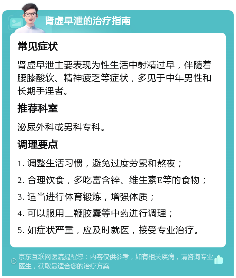 肾虚早泄的治疗指南 常见症状 肾虚早泄主要表现为性生活中射精过早，伴随着腰膝酸软、精神疲乏等症状，多见于中年男性和长期手淫者。 推荐科室 泌尿外科或男科专科。 调理要点 1. 调整生活习惯，避免过度劳累和熬夜； 2. 合理饮食，多吃富含锌、维生素E等的食物； 3. 适当进行体育锻炼，增强体质； 4. 可以服用三鞭胶囊等中药进行调理； 5. 如症状严重，应及时就医，接受专业治疗。