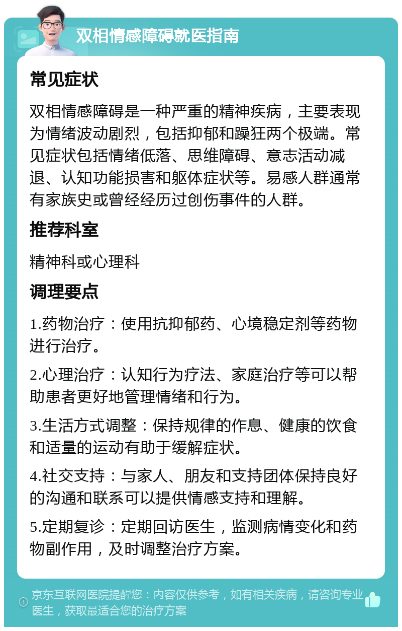 双相情感障碍就医指南 常见症状 双相情感障碍是一种严重的精神疾病，主要表现为情绪波动剧烈，包括抑郁和躁狂两个极端。常见症状包括情绪低落、思维障碍、意志活动减退、认知功能损害和躯体症状等。易感人群通常有家族史或曾经经历过创伤事件的人群。 推荐科室 精神科或心理科 调理要点 1.药物治疗：使用抗抑郁药、心境稳定剂等药物进行治疗。 2.心理治疗：认知行为疗法、家庭治疗等可以帮助患者更好地管理情绪和行为。 3.生活方式调整：保持规律的作息、健康的饮食和适量的运动有助于缓解症状。 4.社交支持：与家人、朋友和支持团体保持良好的沟通和联系可以提供情感支持和理解。 5.定期复诊：定期回访医生，监测病情变化和药物副作用，及时调整治疗方案。