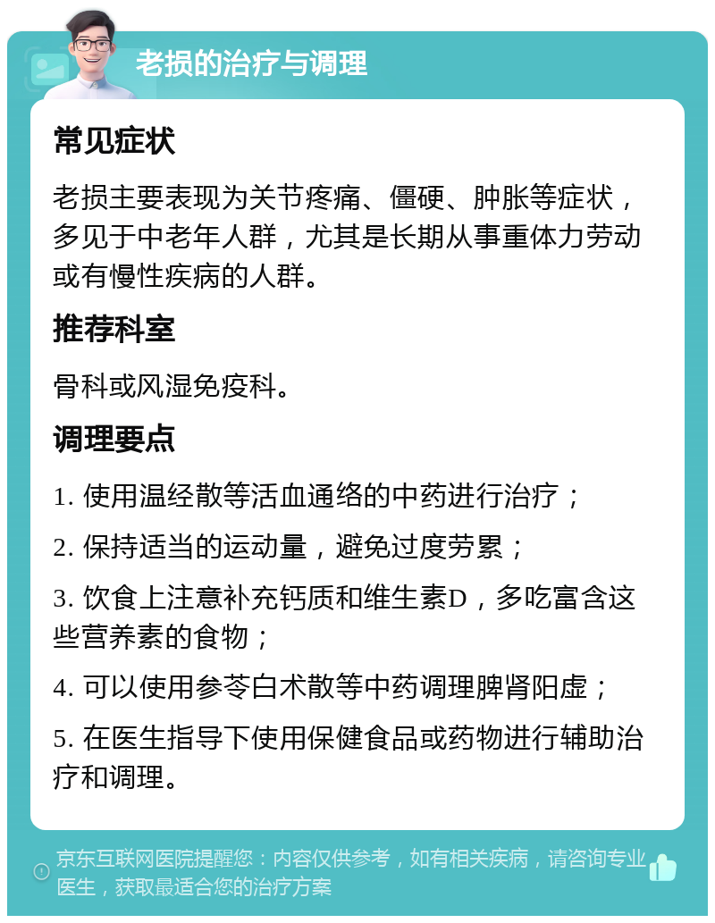 老损的治疗与调理 常见症状 老损主要表现为关节疼痛、僵硬、肿胀等症状，多见于中老年人群，尤其是长期从事重体力劳动或有慢性疾病的人群。 推荐科室 骨科或风湿免疫科。 调理要点 1. 使用温经散等活血通络的中药进行治疗； 2. 保持适当的运动量，避免过度劳累； 3. 饮食上注意补充钙质和维生素D，多吃富含这些营养素的食物； 4. 可以使用参苓白术散等中药调理脾肾阳虚； 5. 在医生指导下使用保健食品或药物进行辅助治疗和调理。