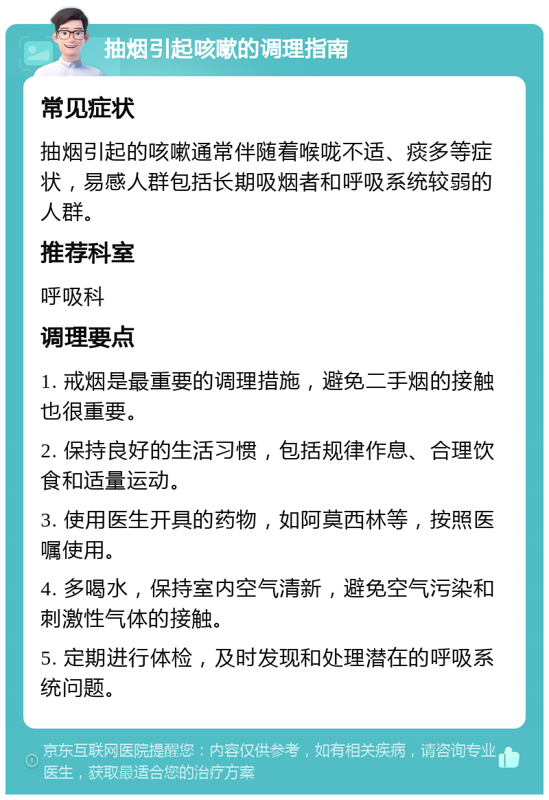 抽烟引起咳嗽的调理指南 常见症状 抽烟引起的咳嗽通常伴随着喉咙不适、痰多等症状，易感人群包括长期吸烟者和呼吸系统较弱的人群。 推荐科室 呼吸科 调理要点 1. 戒烟是最重要的调理措施，避免二手烟的接触也很重要。 2. 保持良好的生活习惯，包括规律作息、合理饮食和适量运动。 3. 使用医生开具的药物，如阿莫西林等，按照医嘱使用。 4. 多喝水，保持室内空气清新，避免空气污染和刺激性气体的接触。 5. 定期进行体检，及时发现和处理潜在的呼吸系统问题。