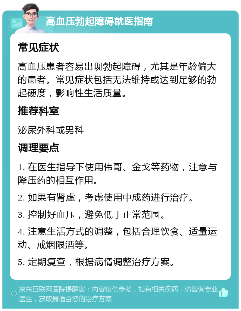 高血压勃起障碍就医指南 常见症状 高血压患者容易出现勃起障碍，尤其是年龄偏大的患者。常见症状包括无法维持或达到足够的勃起硬度，影响性生活质量。 推荐科室 泌尿外科或男科 调理要点 1. 在医生指导下使用伟哥、金戈等药物，注意与降压药的相互作用。 2. 如果有肾虚，考虑使用中成药进行治疗。 3. 控制好血压，避免低于正常范围。 4. 注意生活方式的调整，包括合理饮食、适量运动、戒烟限酒等。 5. 定期复查，根据病情调整治疗方案。