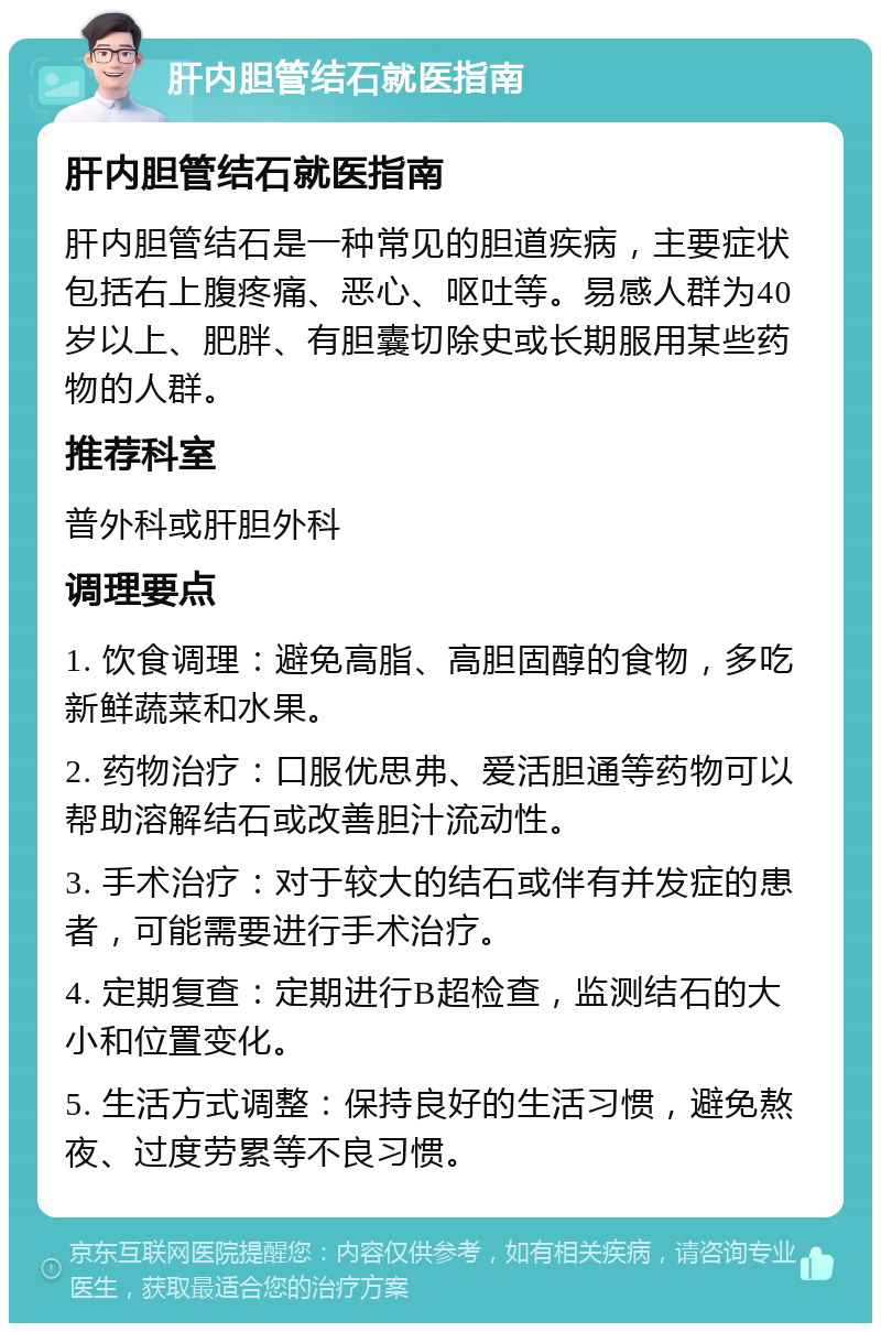 肝内胆管结石就医指南 肝内胆管结石就医指南 肝内胆管结石是一种常见的胆道疾病，主要症状包括右上腹疼痛、恶心、呕吐等。易感人群为40岁以上、肥胖、有胆囊切除史或长期服用某些药物的人群。 推荐科室 普外科或肝胆外科 调理要点 1. 饮食调理：避免高脂、高胆固醇的食物，多吃新鲜蔬菜和水果。 2. 药物治疗：口服优思弗、爱活胆通等药物可以帮助溶解结石或改善胆汁流动性。 3. 手术治疗：对于较大的结石或伴有并发症的患者，可能需要进行手术治疗。 4. 定期复查：定期进行B超检查，监测结石的大小和位置变化。 5. 生活方式调整：保持良好的生活习惯，避免熬夜、过度劳累等不良习惯。