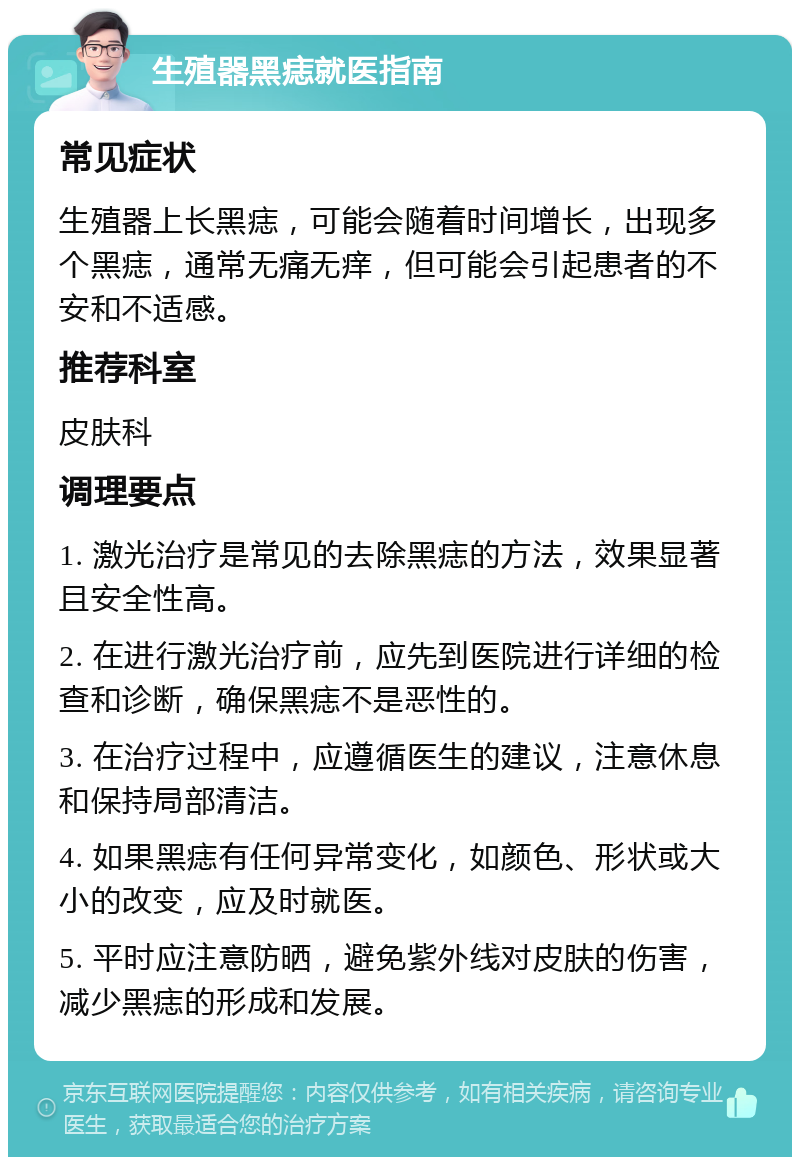 生殖器黑痣就医指南 常见症状 生殖器上长黑痣，可能会随着时间增长，出现多个黑痣，通常无痛无痒，但可能会引起患者的不安和不适感。 推荐科室 皮肤科 调理要点 1. 激光治疗是常见的去除黑痣的方法，效果显著且安全性高。 2. 在进行激光治疗前，应先到医院进行详细的检查和诊断，确保黑痣不是恶性的。 3. 在治疗过程中，应遵循医生的建议，注意休息和保持局部清洁。 4. 如果黑痣有任何异常变化，如颜色、形状或大小的改变，应及时就医。 5. 平时应注意防晒，避免紫外线对皮肤的伤害，减少黑痣的形成和发展。