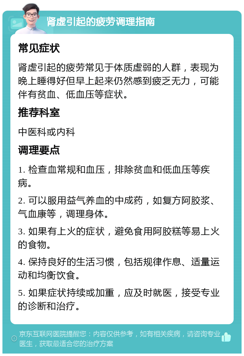 肾虚引起的疲劳调理指南 常见症状 肾虚引起的疲劳常见于体质虚弱的人群，表现为晚上睡得好但早上起来仍然感到疲乏无力，可能伴有贫血、低血压等症状。 推荐科室 中医科或内科 调理要点 1. 检查血常规和血压，排除贫血和低血压等疾病。 2. 可以服用益气养血的中成药，如复方阿胶浆、气血康等，调理身体。 3. 如果有上火的症状，避免食用阿胶糕等易上火的食物。 4. 保持良好的生活习惯，包括规律作息、适量运动和均衡饮食。 5. 如果症状持续或加重，应及时就医，接受专业的诊断和治疗。