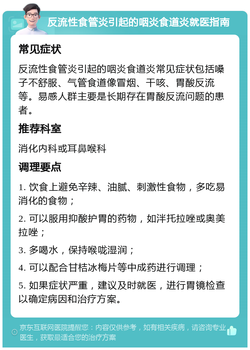 反流性食管炎引起的咽炎食道炎就医指南 常见症状 反流性食管炎引起的咽炎食道炎常见症状包括嗓子不舒服、气管食道像冒烟、干咳、胃酸反流等。易感人群主要是长期存在胃酸反流问题的患者。 推荐科室 消化内科或耳鼻喉科 调理要点 1. 饮食上避免辛辣、油腻、刺激性食物，多吃易消化的食物； 2. 可以服用抑酸护胃的药物，如泮托拉唑或奥美拉唑； 3. 多喝水，保持喉咙湿润； 4. 可以配合甘桔冰梅片等中成药进行调理； 5. 如果症状严重，建议及时就医，进行胃镜检查以确定病因和治疗方案。