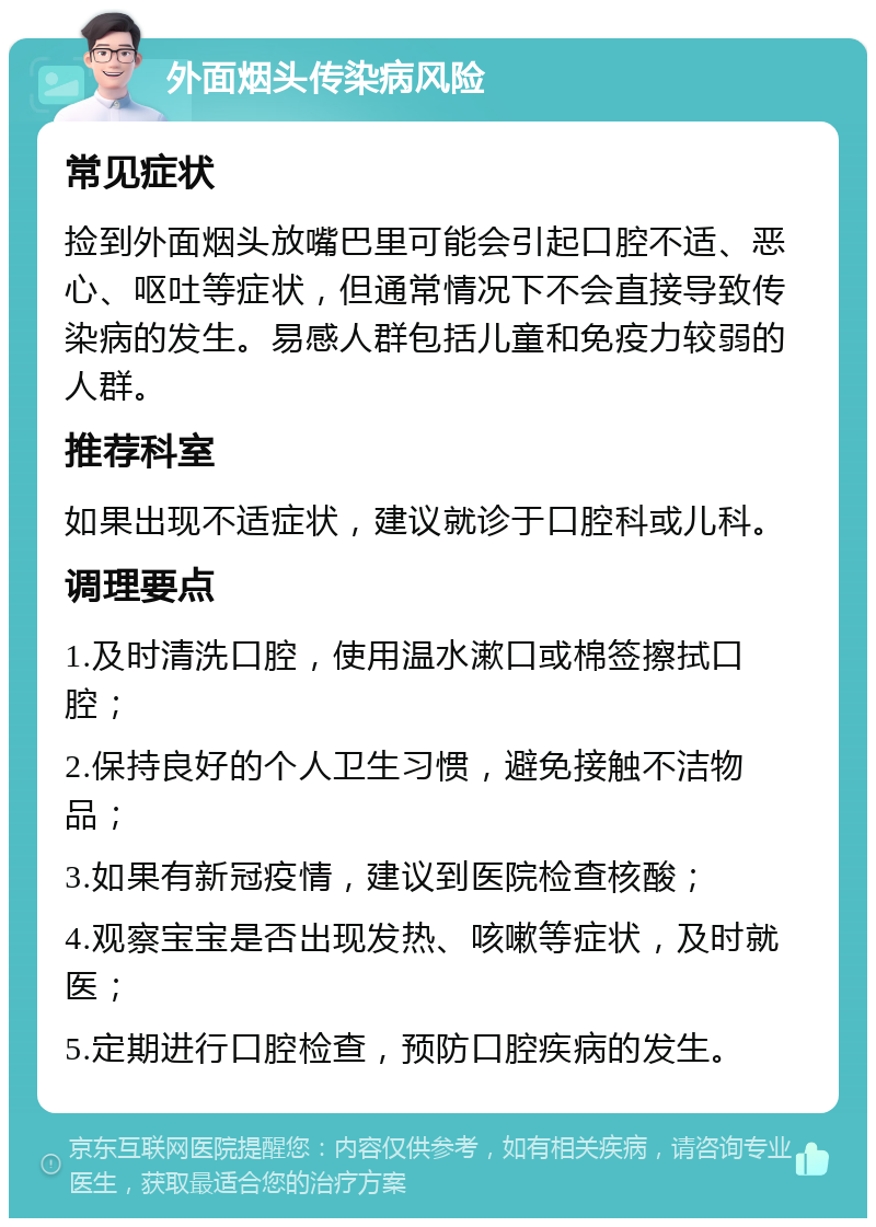 外面烟头传染病风险 常见症状 捡到外面烟头放嘴巴里可能会引起口腔不适、恶心、呕吐等症状，但通常情况下不会直接导致传染病的发生。易感人群包括儿童和免疫力较弱的人群。 推荐科室 如果出现不适症状，建议就诊于口腔科或儿科。 调理要点 1.及时清洗口腔，使用温水漱口或棉签擦拭口腔； 2.保持良好的个人卫生习惯，避免接触不洁物品； 3.如果有新冠疫情，建议到医院检查核酸； 4.观察宝宝是否出现发热、咳嗽等症状，及时就医； 5.定期进行口腔检查，预防口腔疾病的发生。