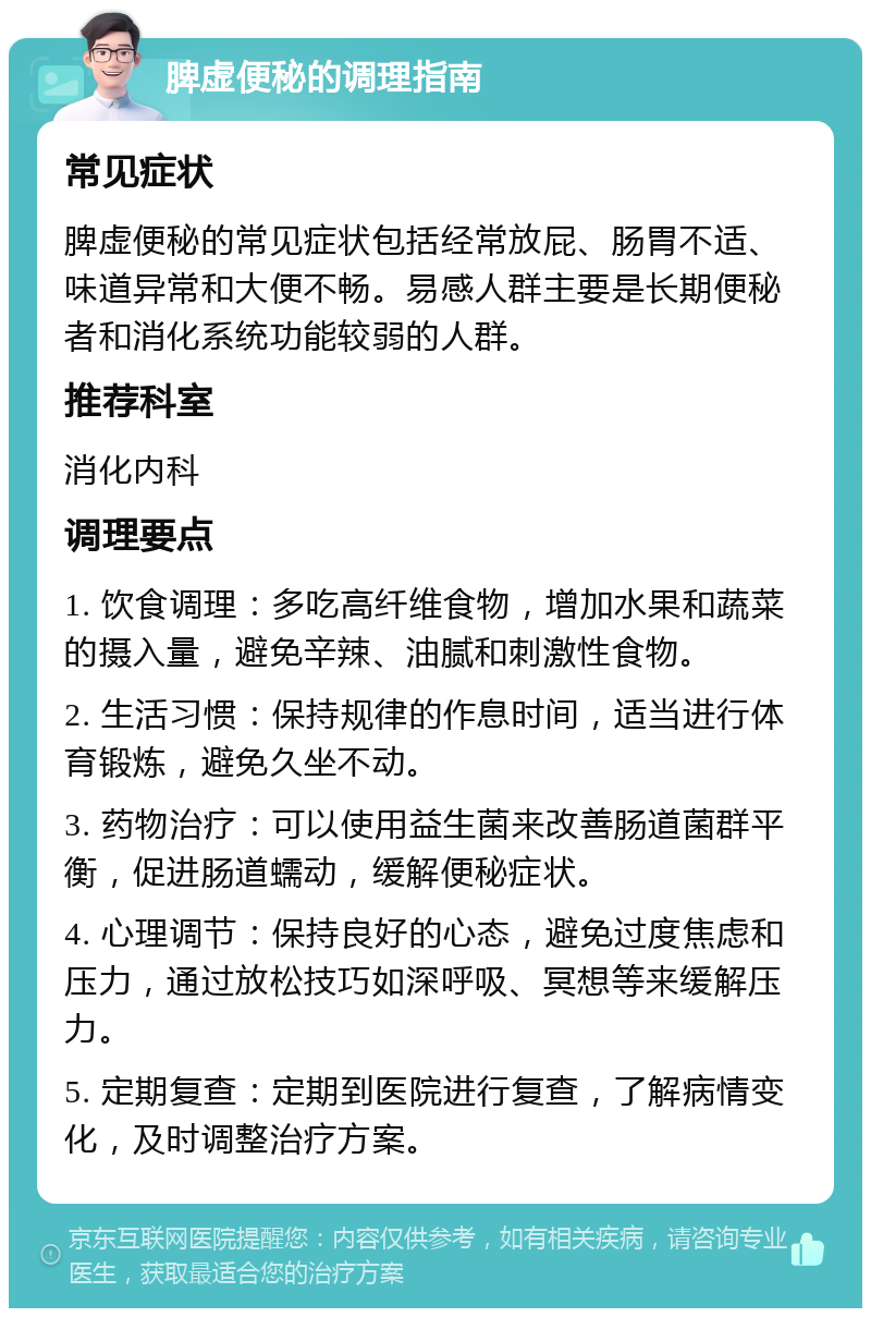 脾虚便秘的调理指南 常见症状 脾虚便秘的常见症状包括经常放屁、肠胃不适、味道异常和大便不畅。易感人群主要是长期便秘者和消化系统功能较弱的人群。 推荐科室 消化内科 调理要点 1. 饮食调理：多吃高纤维食物，增加水果和蔬菜的摄入量，避免辛辣、油腻和刺激性食物。 2. 生活习惯：保持规律的作息时间，适当进行体育锻炼，避免久坐不动。 3. 药物治疗：可以使用益生菌来改善肠道菌群平衡，促进肠道蠕动，缓解便秘症状。 4. 心理调节：保持良好的心态，避免过度焦虑和压力，通过放松技巧如深呼吸、冥想等来缓解压力。 5. 定期复查：定期到医院进行复查，了解病情变化，及时调整治疗方案。