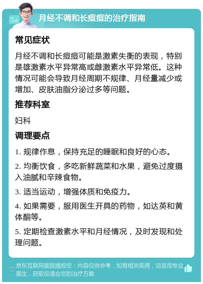 月经不调和长痘痘的治疗指南 常见症状 月经不调和长痘痘可能是激素失衡的表现，特别是雄激素水平异常高或雌激素水平异常低。这种情况可能会导致月经周期不规律、月经量减少或增加、皮肤油脂分泌过多等问题。 推荐科室 妇科 调理要点 1. 规律作息，保持充足的睡眠和良好的心态。 2. 均衡饮食，多吃新鲜蔬菜和水果，避免过度摄入油腻和辛辣食物。 3. 适当运动，增强体质和免疫力。 4. 如果需要，服用医生开具的药物，如达英和黄体酮等。 5. 定期检查激素水平和月经情况，及时发现和处理问题。