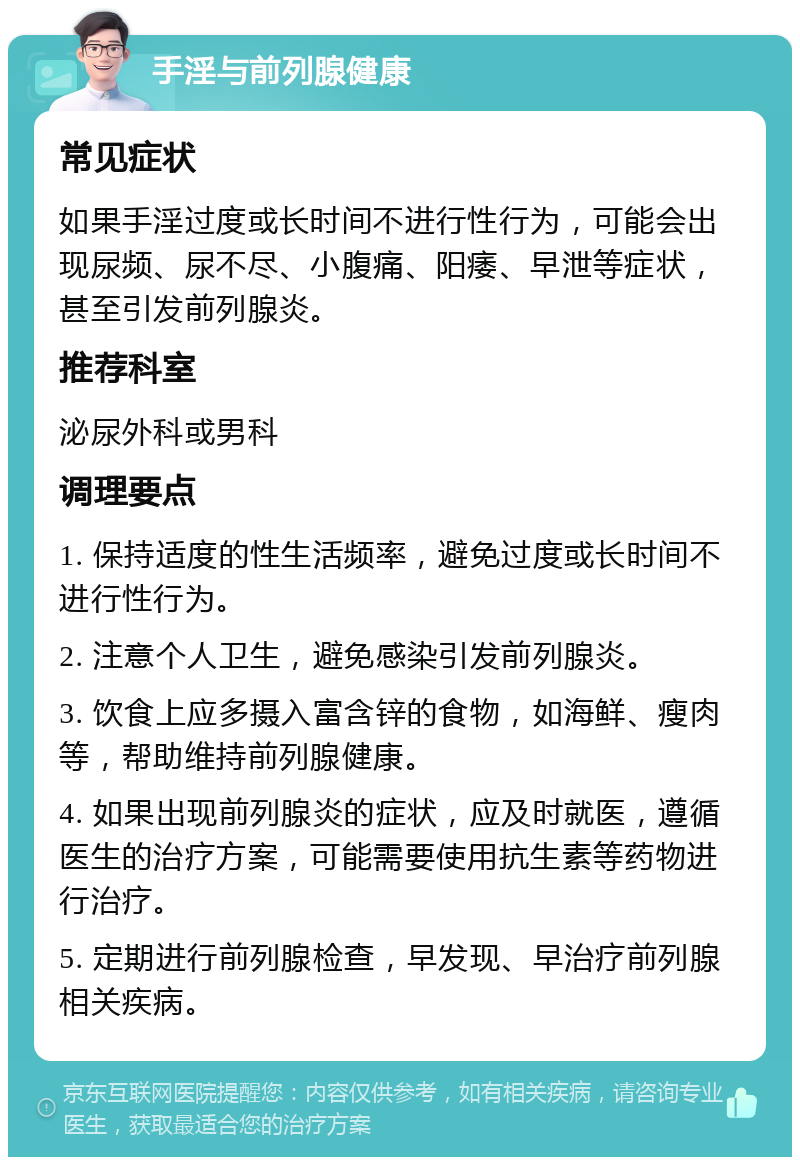 手淫与前列腺健康 常见症状 如果手淫过度或长时间不进行性行为，可能会出现尿频、尿不尽、小腹痛、阳痿、早泄等症状，甚至引发前列腺炎。 推荐科室 泌尿外科或男科 调理要点 1. 保持适度的性生活频率，避免过度或长时间不进行性行为。 2. 注意个人卫生，避免感染引发前列腺炎。 3. 饮食上应多摄入富含锌的食物，如海鲜、瘦肉等，帮助维持前列腺健康。 4. 如果出现前列腺炎的症状，应及时就医，遵循医生的治疗方案，可能需要使用抗生素等药物进行治疗。 5. 定期进行前列腺检查，早发现、早治疗前列腺相关疾病。