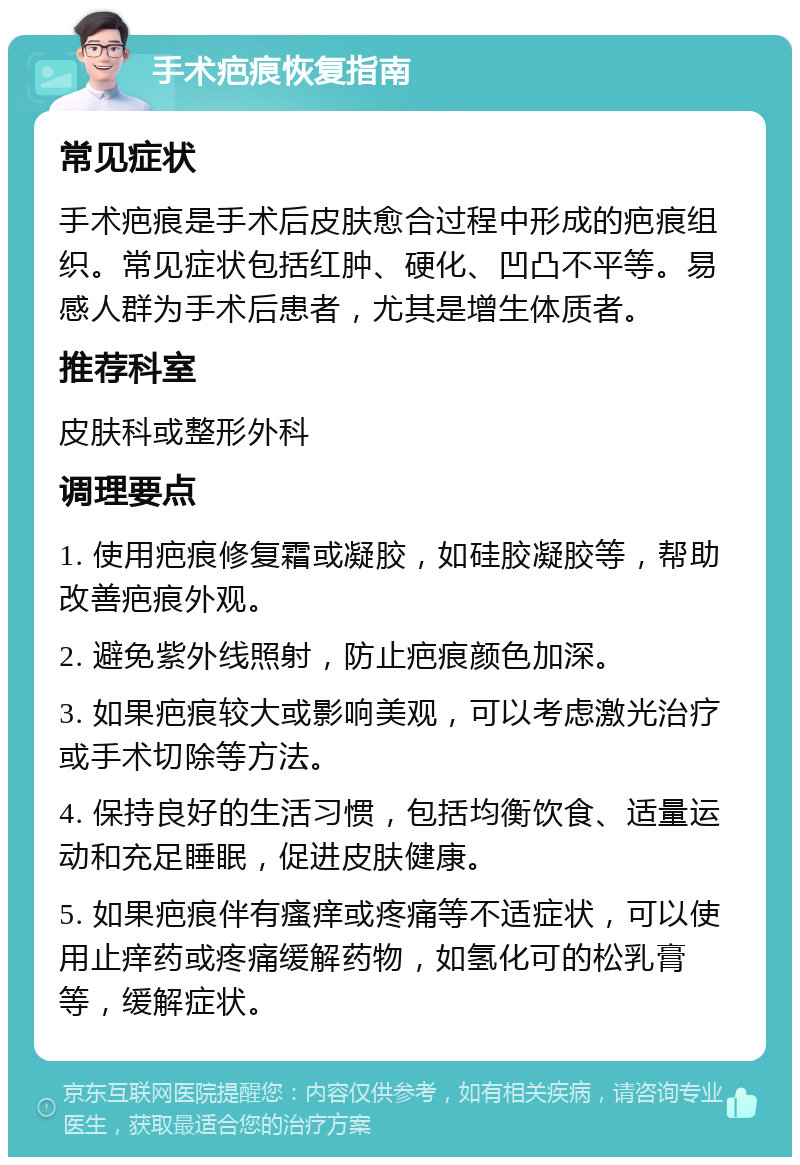 手术疤痕恢复指南 常见症状 手术疤痕是手术后皮肤愈合过程中形成的疤痕组织。常见症状包括红肿、硬化、凹凸不平等。易感人群为手术后患者，尤其是增生体质者。 推荐科室 皮肤科或整形外科 调理要点 1. 使用疤痕修复霜或凝胶，如硅胶凝胶等，帮助改善疤痕外观。 2. 避免紫外线照射，防止疤痕颜色加深。 3. 如果疤痕较大或影响美观，可以考虑激光治疗或手术切除等方法。 4. 保持良好的生活习惯，包括均衡饮食、适量运动和充足睡眠，促进皮肤健康。 5. 如果疤痕伴有瘙痒或疼痛等不适症状，可以使用止痒药或疼痛缓解药物，如氢化可的松乳膏等，缓解症状。