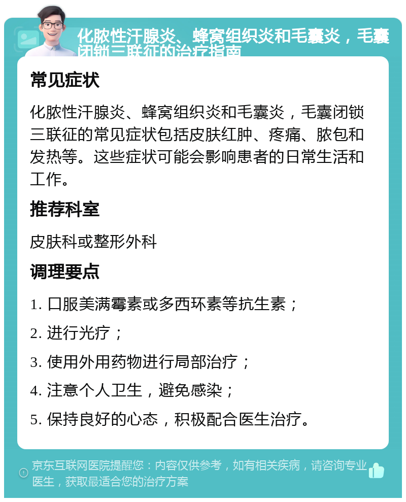 化脓性汗腺炎、蜂窝组织炎和毛囊炎，毛囊闭锁三联征的治疗指南 常见症状 化脓性汗腺炎、蜂窝组织炎和毛囊炎，毛囊闭锁三联征的常见症状包括皮肤红肿、疼痛、脓包和发热等。这些症状可能会影响患者的日常生活和工作。 推荐科室 皮肤科或整形外科 调理要点 1. 口服美满霉素或多西环素等抗生素； 2. 进行光疗； 3. 使用外用药物进行局部治疗； 4. 注意个人卫生，避免感染； 5. 保持良好的心态，积极配合医生治疗。