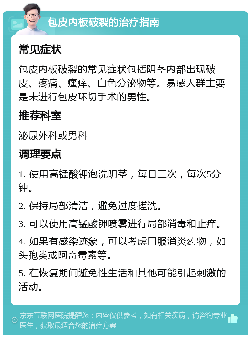 包皮内板破裂的治疗指南 常见症状 包皮内板破裂的常见症状包括阴茎内部出现破皮、疼痛、瘙痒、白色分泌物等。易感人群主要是未进行包皮环切手术的男性。 推荐科室 泌尿外科或男科 调理要点 1. 使用高锰酸钾泡洗阴茎，每日三次，每次5分钟。 2. 保持局部清洁，避免过度搓洗。 3. 可以使用高锰酸钾喷雾进行局部消毒和止痒。 4. 如果有感染迹象，可以考虑口服消炎药物，如头孢类或阿奇霉素等。 5. 在恢复期间避免性生活和其他可能引起刺激的活动。