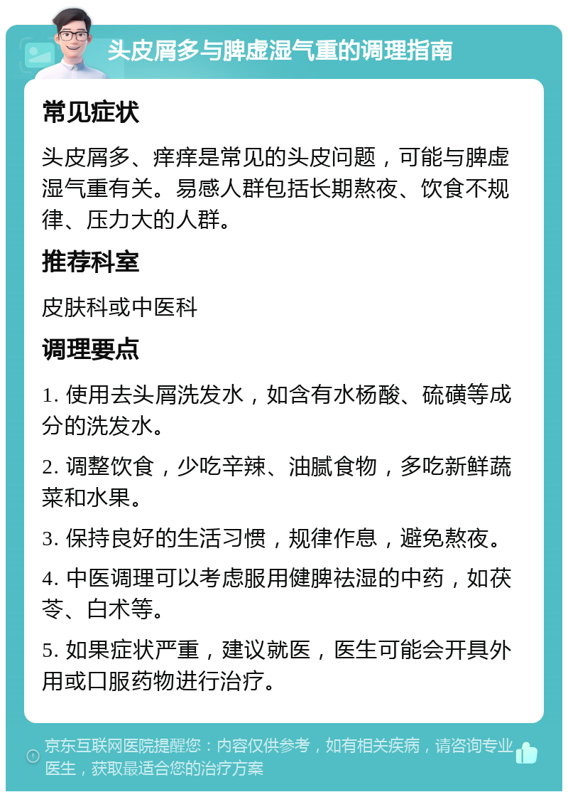 头皮屑多与脾虚湿气重的调理指南 常见症状 头皮屑多、痒痒是常见的头皮问题，可能与脾虚湿气重有关。易感人群包括长期熬夜、饮食不规律、压力大的人群。 推荐科室 皮肤科或中医科 调理要点 1. 使用去头屑洗发水，如含有水杨酸、硫磺等成分的洗发水。 2. 调整饮食，少吃辛辣、油腻食物，多吃新鲜蔬菜和水果。 3. 保持良好的生活习惯，规律作息，避免熬夜。 4. 中医调理可以考虑服用健脾祛湿的中药，如茯苓、白术等。 5. 如果症状严重，建议就医，医生可能会开具外用或口服药物进行治疗。