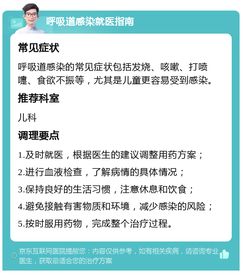 呼吸道感染就医指南 常见症状 呼吸道感染的常见症状包括发烧、咳嗽、打喷嚏、食欲不振等，尤其是儿童更容易受到感染。 推荐科室 儿科 调理要点 1.及时就医，根据医生的建议调整用药方案； 2.进行血液检查，了解病情的具体情况； 3.保持良好的生活习惯，注意休息和饮食； 4.避免接触有害物质和环境，减少感染的风险； 5.按时服用药物，完成整个治疗过程。