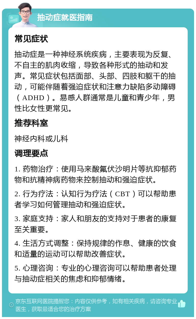 抽动症就医指南 常见症状 抽动症是一种神经系统疾病，主要表现为反复、不自主的肌肉收缩，导致各种形式的抽动和发声。常见症状包括面部、头部、四肢和躯干的抽动，可能伴随着强迫症状和注意力缺陷多动障碍（ADHD）。易感人群通常是儿童和青少年，男性比女性更常见。 推荐科室 神经内科或儿科 调理要点 1. 药物治疗：使用马来酸氟伏沙明片等抗抑郁药物和抗精神病药物来控制抽动和强迫症状。 2. 行为疗法：认知行为疗法（CBT）可以帮助患者学习如何管理抽动和强迫症状。 3. 家庭支持：家人和朋友的支持对于患者的康复至关重要。 4. 生活方式调整：保持规律的作息、健康的饮食和适量的运动可以帮助改善症状。 5. 心理咨询：专业的心理咨询可以帮助患者处理与抽动症相关的焦虑和抑郁情绪。