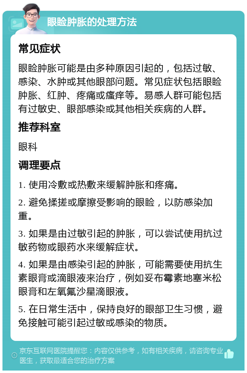 眼睑肿胀的处理方法 常见症状 眼睑肿胀可能是由多种原因引起的，包括过敏、感染、水肿或其他眼部问题。常见症状包括眼睑肿胀、红肿、疼痛或瘙痒等。易感人群可能包括有过敏史、眼部感染或其他相关疾病的人群。 推荐科室 眼科 调理要点 1. 使用冷敷或热敷来缓解肿胀和疼痛。 2. 避免揉搓或摩擦受影响的眼睑，以防感染加重。 3. 如果是由过敏引起的肿胀，可以尝试使用抗过敏药物或眼药水来缓解症状。 4. 如果是由感染引起的肿胀，可能需要使用抗生素眼膏或滴眼液来治疗，例如妥布霉素地塞米松眼膏和左氧氟沙星滴眼液。 5. 在日常生活中，保持良好的眼部卫生习惯，避免接触可能引起过敏或感染的物质。