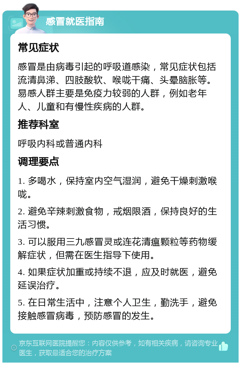 感冒就医指南 常见症状 感冒是由病毒引起的呼吸道感染，常见症状包括流清鼻涕、四肢酸软、喉咙干痛、头晕脑胀等。易感人群主要是免疫力较弱的人群，例如老年人、儿童和有慢性疾病的人群。 推荐科室 呼吸内科或普通内科 调理要点 1. 多喝水，保持室内空气湿润，避免干燥刺激喉咙。 2. 避免辛辣刺激食物，戒烟限酒，保持良好的生活习惯。 3. 可以服用三九感冒灵或连花清瘟颗粒等药物缓解症状，但需在医生指导下使用。 4. 如果症状加重或持续不退，应及时就医，避免延误治疗。 5. 在日常生活中，注意个人卫生，勤洗手，避免接触感冒病毒，预防感冒的发生。