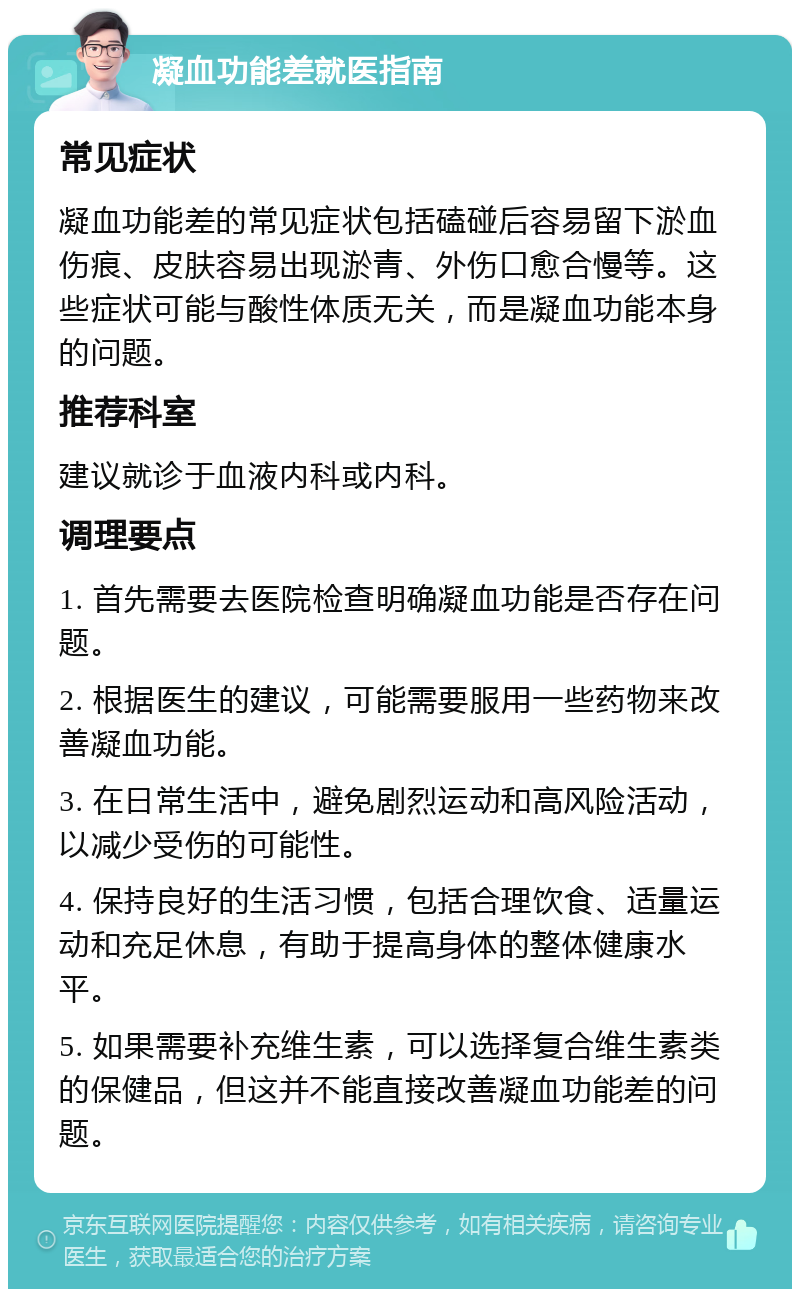 凝血功能差就医指南 常见症状 凝血功能差的常见症状包括磕碰后容易留下淤血伤痕、皮肤容易出现淤青、外伤口愈合慢等。这些症状可能与酸性体质无关，而是凝血功能本身的问题。 推荐科室 建议就诊于血液内科或内科。 调理要点 1. 首先需要去医院检查明确凝血功能是否存在问题。 2. 根据医生的建议，可能需要服用一些药物来改善凝血功能。 3. 在日常生活中，避免剧烈运动和高风险活动，以减少受伤的可能性。 4. 保持良好的生活习惯，包括合理饮食、适量运动和充足休息，有助于提高身体的整体健康水平。 5. 如果需要补充维生素，可以选择复合维生素类的保健品，但这并不能直接改善凝血功能差的问题。